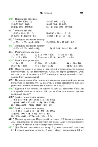 18. Ділення 115
460.° Виконайте ділення:
1) 32 596 800 : 10;	 4) 450 000 : 150;
2) 876 900 : 100;	 5) 36 000 : 12 000;
3) 240 000 : 10 000;	 6) 124 360 000 : 40 000.
461.° Виконайте дії:
1) 256 + 144 : 16 – 8;	 3) (256 + 144) : 16 – 8;
2) (256 + 144) : (16 – 8);	 4) 256 + 144 : (16 – 8).
462.° Знайдіть значення виразу:
1) 4704 – 4704 : (46 + 38);	 2) 2808 : 72 + 15 808 : 52.
463.° Знайдіть значення виразу:
1) 3264 – 3264 : (92 – 44);	 2) 18 144 : 84 – 2924 : 68.
464.° Розв’яжіть рівняння:
1) 13x = 195;	 3) 11x + 6x = 408;	 5) x : 19 = 26;
2) x . 18 = 468;	 4) 33m – m = 1024; 	 6) 476 : x = 14.
465.° Розв’яжіть рівняння:
1) 19x = 95;	 3) 38x – 16x = 1474;		 5) x : 25 = 16;
2) x . 22 = 132;	 4) y + 27y = 952;		 6) 324 : x = 27.
466.°  Замість одного дерева в  паперовій промисловості можна
використати 60 кг макулатури. Скільки дерев урятують учні
школи, у якій навчається 520 школярів, якщо кожний із них
здасть 3 кг макулатури?
467.° Вершник долає відстань між двома селищами за 5 год, якщо
рухається зі швидкістю 12 км/год. З якою швидкістю він має
рухатися, щоб подолати цю відстань за 4 год?
468.° Купили 8 кг печива за ціною 72 грн за кілограм. Скільки
кілограмів печива за ціною 48 грн за кілограм можна купити
за ці самі гроші?
469.•
 Знайдіть значення виразу:
1) 82 275 – 64 . 56 + 9680 : 16 – 23 637;
2) (204 . 402 – 30 456 : 423) : 36 – 1388;
3) 1376 : (621 – 589) + (138 – 69) . 29.
470.•
 Знайдіть значення виразу:
1) 49 184 + 4575 : 15 – 62 . 93 – 33 999;
2) (306 . 307 – 187 . 36) : 45 + 5780;
3) 1885 : (542 – 477) + 48 . (134 – 92).
471.•
 Малюк купив для Карлсона 8 тістечок і 12 булочок з повид­
лом, заплативши за всю покупку 408 крон. Одне тістечко коштує
24 крони. Скільки крон коштує одна булочка?
472.•
  Дід Панас заготовив на зиму 6  діжок квашеної капусти
і  14  діжок солоних огірків. В одну діжку вміщується 26  кг
 