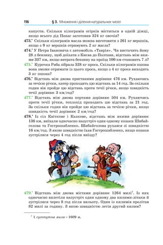116 	 § 3.  Множення і ділення натуральних чисел
­капусти. Скільки кілограмів огірків міститься в одній діжці,
якщо всього дід Панас заготовив 324 кг овочів?
473.•
 Скільки кілограмів масла можна виготовити з 261 кг вершків,
якщо з 9 кг вершків отримують 2 кг масла?
474.•
 У Петра Івановича є автомобіль «Таврія». Чи вистачить йому
28 л бензину, щоб доїхати з Києва до Полтави, відстань між яки-
ми 337 км, якщо витрата бензину на проїзд 100 км становить 7 л?
475.•
 Курочка Ряба зібрала 328 кг проса. Скільки кілограмів пшона
вона зможе отримати із цього проса, якщо з 4 кг проса виходить
3 кг пшона?
476.•
 Відстань між двома пристанями дорівнює 476 км. Рухаючись
за течією річки, катер проходить цю відстань за 14 год. За скільки
годин він пройде цю відстань проти течії річки, якщо швидкість
течії дорівнює 3 км/год?
477.•
 Відстань між двома портами дорівнює 504  км. Рухаючись
проти течії річки, теплохід проходить цю відстань за 21 год.
За скільки годин він пройде цю відстань за течією річки, якщо
швидкість течії дорівнює 2 км/год?
478.•
  Із сіл Квіткове і  Казкове, відстань між якими дорівнює
136 км, виїхали одночасно назустріч один одному козаки Шибай-
голова та Гострошабленко. Шибайголова рухався зі швидкістю
16 км/год. З якою швидкістю їхав Гострошабленко, якщо козаки
зустрілися через 4 год після виїзду?
479.•
  Відстань між двома містами дорівнює 1264  милі1
. Із них
одночасно вилетіли назустріч один одному два килими-літаки й
зустрілися через 8 год після ­вильоту. Один із килимів пролітав
82 милі за годину. З якою швидкістю летів другий килим?
1
1 сухопутна миля = 1609 м.
 