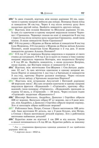 18. Ділення 117
480.•
 Із двох станцій, відстань між якими дорівнює 24 км, одно-
часно в одному напрямі вийшли два поїзди. Попереду йшов поїзд
зі швидкістю 58 км/год. Через 4 год після початку руху його
наздогнав другий поїзд. Знайдіть швидкість другого поїзда.
481.•
 Відстань між селами Вишневе та Яблуневе дорівнює 15 км.
Із цих сіл одночасно в одному напрямі вирушили козаки Чорно-
вус і Сірошапка. Чорновус скакав на коні зі швидкістю 9 км/год
і через 3 год після початку руху наздогнав Сірошапку, який ішов
пішки. З якою швидкістю йшов Сірошапка?
482.•
 О 6 год ранку з Мурома до Києва виїхав зі швидкістю 9 км/год
Ілля Муромець. О 8 год ранку з Му­рома до Києва виїхав Альоша
Попович, який наздогнав Іллю Муромця о 2 год дня. З якою
швидкістю рухався Альоша Попович?
483.•
 О 8 год 57 хв черепаха Катріна вирушила в подорож зі свого
ставка до сусіднього. О 9 год 5 хв із цього ж ставка в тому самому
напрямі вирушила черепаха Вікторія, яка наздогнала Катріну
о 9 год 29 хв. Знайдіть швидкість, з якою рухалася Катріна,
якщо відомо, що Вікторія повзла зі швидкістю 8 м/хв.
484.•
  Відстань між містечками Сен-Жермен і  Сен-Антуан дорів-
нює 12 льє1
. Із цих містечок одночасно в одному напрямі ви-
їхали Портос зі швидкістю 1 льє/год і д’Артаньян зі швидкістю
3  льє/год, причому Портос рухався попереду. Через скільки
годин після виїзду д’Артаньян наздогнав Портоса?
485.•
  Відстань між островами Акулячий і  Китовий дорівнює
48 морських миль2
. Від цих островів одночасно в одному напрямі
вирушили фрегати «Відважний» і «Стрімкий», причому «Від-
важний» ішов попереду «Стрімкого». «Відважний» проходив за
годину 12 миль, а «Стрімкий» — 18 миль. Через скільки годин
«Стрімкий» наздогнав «Відважного»?
486.•
 Школярі Василько, Андрійко, Данилко і Сергійко зібрали
326 кг моркви. Василько зібрав 37 кг моркви, що в 3 рази мен-
ше, ніж Андрійко, а Данилко і Сергійко зібрали моркви порівну.
Хто зі школярів зібрав найбільше моркви?
487.•
 Робітники Іван, Петро, Степан і Павло виготовили 160 дета-
лей. Іван виготовив 81 деталь, що у 3 рази більше, ніж Петро,
а Степан і Павло виготовили деталей порівну. Хто з робітників
виготовив найменше деталей?
488.•
  Буратіно живе на відстані 1  км 200  м від школи. Уроки
в школі починаються о 8 год 30 хв. Буратіно робить за хвилину
1
Льє — старовинна французька одиниця довжини (1 льє приблизно
дорівнює 4444 м).
2
1 морська миля = 1852 м.
 