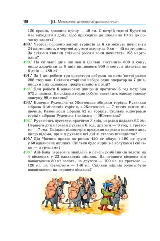 118 	 § 3.  Множення і ділення натуральних чисел
120 кроків, довжина кроку — 40 см. О котрій годині Буратіно
має виходити з дому, щоб приходити до школи за 10 хв до по-
чатку занять?
489.•
 Чергові першого загону туристів за 6 хв можуть почистити
24 картоплини, а чергові другого загону за 9 хв — 45 картоплин.
За скільки хвилин спільної роботи вони почистять 198 карто-
плин?
490.•
  На скільки днів шкільній їдальні вистачить 800  л соку,
якщо хлопчики за 8 днів випивають 960 л соку, а дівчатка за
6 днів — 480 л?
491.•
 За 4 дні роботи три оператори набрали на ком­п’ютері разом
288 сторінок. Скільки сторінок набере один оператор за 7 днів,
якщо в них однакова продуктивність праці?
492.•
 Для роботи 6 однакових двигунів протягом 8 год потрібно
672 л палива. На скільки годин роботи вистачить одному такому
двигуну 98 л палива?
493.•
 Білочки Руденька та Жовтенька збирали горіхи. Руденька
зібрала 6 мішечків горіхів, а Жовтенька — 7 таких самих мі-
шечків. Разом вони зібрали 52 кг горіхів. Скільки кілограмів
горіхів зібрала Руденька і скільки — Жовтенька?
494.•
 Рухаючись пустелею протягом 3 днів, караван подолав 63 км.
Першого дня караван рухався 6 год, другого — 8 год, а третьо-
го — 7 год. Скільки кілометрів проходив караван кожного дня,
якщо відомо, що він рухався всі дні зі сталою швидкістю?
495.•
  Дід Часник привіз на ринок 420  кг яблук і  180  кг груш
у 50 однакових ящиках. Скільки було ящиків з яблуками і скіль-
ки — з грушами?
496.•
 Алі-Баба перевозив знайдене в печері розбійників золото на
4  віслюках у  22 однакових мішках. На першого віслюка він
навантажив 80 кг золота, на другого — 100 кг, на третього —
120 кг, на четвертого — 140 кг. Скільки мішків золота було
навантажено на першого віслюка?
 