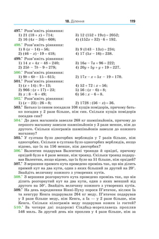 18. Ділення 119
497.•
 Розв’яжіть рівняння:
1) 21 (18 + x) = 714;	 3) 12 (152 + 19x) = 2052;
2) 16 (4x – 34) = 608;	 4) (152x + 32) . 6 = 192.
498.•
 Розв’яжіть рівняння:
1) 8 (x – 14) = 56;	 3) 9 (143 – 13x) = 234;
2) (46 – x) . 19 = 418;	 4) 17 (5x – 16) = 238.
499.•
 Розв’яжіть рівняння:
1) 14 x + 4x – 48 = 240;	 3) 16a – 7a + 96 = 222;
2) 25b – 7b – 9 = 279;	 4) 20y + 5y + y + 19 = 227.
500.•
 Розв’яжіть рівняння:
1) 9b + 6b – 15 = 615;	 2) 17x – x + 5x – 19 = 170.
501.•
 Розв’яжіть рівняння:
1) (x + 14) : 9 = 13;	 4) 52 + 72 : x = 56;
2) 966 : (x + 17) = 23;	 5) 56 : (x – 6) = 8;
3) x : 8 – 6 = 49;	 6) 56 : x – 6 = 8.
502.•
 Розв’яжіть рівняння:
1) (x – 23) : 26 = 8;	 2) 1728 : (56 – x) = 36.
503.•
 Батько із сином посадили 108 кущів помідорів, причому бать-
ко посадив у 2 рази більше, ніж син. Скільки кущів помідорів
посадив син?
504.•
 До двох магазинів завезли 268 кг шампіньйонів, причому до
першого магазину завезли шампіньйонів у 3 рази менше, ніж до
другого. Скільки кілограмів шампіньйонів завезли до кожного
магазину?
505.•
 У султана було двогорбих верблюдів у 7 разів більше, ніж
одногорбих. Скільки в султана було одногорбих верблюдів, якщо
відомо, що їх на 156 менше, ніж двогорбих?
506.•
 Валентин подарував Валентині троянди й орхідеї, причому
орхідей було в 4 рази менше, ніж троянд. Скільки троянд подару-
вав Валентин, якщо відомо, що їх було на 51 більше, ніж орхідей?
507.•
 З вершини прямого кута проведено промінь так, що він ділить
прямий кут на два кути, один з яких більший за другий на 20°.
Знайдіть величину кожного з утворених кутів.
508.•
 З вершини розгорнутого кута проведено промінь так, що він
ділить розгорнутий кут на два кути, один з яких менший від
другого на 50°. Знайдіть величину кожного з утворених кутів.
509.•
 На день народження Вінні-Пуху порося П’ятачок, віслюк Іа
та кенгуру Кенга подарували 264 кг меду. П’ятачок подарував
у 3 рази більше меду, ніж Кенга, а Іа — у 2 рази більше, ніж
Кенга. Скільки кілограмів меду подарував кожен із гостей?
510.•
  За чотири дні подорожі Сіндбад-мореплавець проплив
546 миль. За другий день він проплив у 4 рази більше, ніж за
 