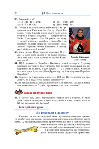 12 	 § 1.  Натуральні числа
38.  Виконайте дії:
1) 49 + 26 . (54 – 27);	 3) (801 – 316) . 29;
2) 36 : 9 + 18 . 5;	 4) (488 + 808) : 18.
39.  Перший політ у космос здійснив у 1961 р.
громадянин Радянського Союзу Юрій Га-
гарін. Через 8 років після цього на Місяць
ступила перша людина  — американець
Нейл Армстронг. Ще 28  років по тому
у  складі екіпажу корабля «Коламбія» до
космосу полетів перший космонавт неза-
лежної України Леонід Каденюк. У якому
році відбувся цей політ?
40.  Маса палиці Котигорошка дорівнює 60 пу-
дів, а маса його шаблі у 12 разів менша.
Яка загальна маса палиці та шаблі Коти-
горошка?
41. Щоб допомогти Карабасу Барабасу, який захворів, Дуремар
вирішив поставити йому п’явки. Для першої процедури він ви-
користав 24 п’явки, а для другої — у 3 рази більше. Скільки
всього п’явок було потрібно Дуремару, щоб вилікувати Карабаса
Барабаса?
42.  Вертоліт за 4 год може пролетіти 720 км. Яку відстань він про-
летить за 6 год з тією самою швидкістю?
43. За три дні коваль Вакула виготовив 432 підкови. Скільки підків
він виготовить за 5 днів, працюючи так само завзято?
Задача від Мудрої Сови
44.  У цьому році день народження батька був у неділю. У який
день тижня святкувала день народження мати, якщо вона на
62 дні молодша від батька?
Коли зроблено уроки
Як рахували в давнину
У місцях, де жили стародавні люди, археологи знаходять предме-
ти з вибитими крапками, надряпаними рисочками, глибокими заруб-
ками. Ці знахідки дозволяють припустити, що вже в кам’яному віці
люди вміли не лише рахувати, а й фік­сувати
(«записувати») результати своїх підрахунків.
З розвитком суспільства вдосконалюва-
лися і способи лічби. Адже такі примітивні
Леонід Каденюк
(1951–2018)
 