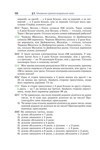 120 	 § 3.  Множення і ділення натуральних чисел
перший, за третій — у 3 рази більше, ніж за перший, а за чет-
вертий — у 5 разів більше, ніж за перший. Скільки миль про-
пливав Сіндбад кожного дня?
511.•
  Тарас, Богдан і  Олесь зловили 256 окунів. Тарас зловив
у 3 рази більше окунів, ніж Богдан, а Олесь — стільки, скільки
Тарас і Богдан разом. Скільки окунів зловив найкращий рибалка?
512.•
  Червона Шапочка, Мальвіна, Попелюшка та Дюймовочка
зліпили 500 вареників. Червона Шапочка зліпила у 2 рази біль-
ше вареників, ніж Дюймовочка, Мальвіна — стільки, скільки
Червона Шапочка та Дюймовочка разом, а Попелюшка — стіль-
ки, скільки Мальвіна та Дюймовочка разом. Скільки вареників
зліпила кожна дівчинка?
513.•
 У трьох вагонах електропоїзда їхало 246 пасажирів. У пер-
шому вагоні було у 2 рази більше пасажирів, ніж у другому,
а в третьому — на 78 пасажирів більше, ніж у другому. Скільки
пасажирів їхало в кожному вагоні?
514.•
 Між трьома школами розподілили 552 кг апельсинів, причому
одна школа отримала в 6 разів менше апельсинів, ніж друга, і на
136 кг менше, ніж третя. Скільки кілограмів апельсинів отримала
кожна школа?
515.•
 Одна зі сторін трикутника в 5 разів менша від другої і на
25 см менша від третьої. Знайдіть сторони трикутника, якщо
його периметр дорівнює 74 см.
516.•
 Одна зі сторін трикутника у 2 рази більша за другу сторону,
а друга — на 7 дм менша від третьої. Знайдіть сторони трикут-
ника, якщо його периметр дорівнює 99 дм.
517.•
	1) Чи правильно, що коли кожний доданок ділиться на деяке
число, то й сума цих доданків ­ділиться на це число? Про-
ілюструйте свою відповідь прикладами.
2)	 Чи може сума кількох доданків ділитися на де­яке число, якщо
кожний доданок не ділиться на це число? Проілюструйте свою
відповідь прикладами.
518.•
 Як зміниться частка, якщо:
1)	 ділене збільшити в 7 разів;
2)	 ділене зменшити у 2 рази;
3)	 дільник збільшити в 4 рази;
4)	 дільник зменшити в 5 разів;
5)	 ділене збільшити у 8 разів, а дільник — у 2 рази;
6)	 ділене зменшити в 9 разів, а дільник — у 3 рази;
7)	 ділене збільшити в 6 разів, а дільник зменшити у 2 рази;
8)	 ділене зменшити в 6 разів, а дільник збільшити у 2 рази?
 