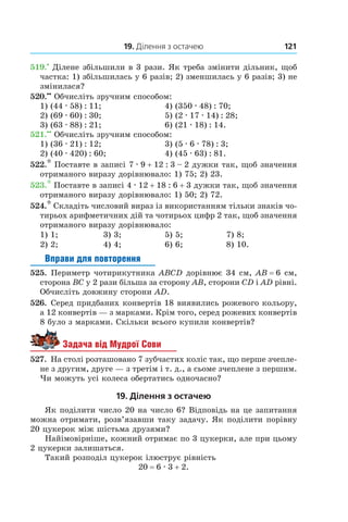 19. Ділення з остачею 121
519.•
 Ділене збільшили в 3 рази. Як треба змінити дільник, щоб
частка: 1) збільшилась у 6 разів; 2) зменшилась у 6 разів; 3) не
змінилася?
520.••
 Обчисліть зручним способом:
1) (44 . 58) : 11;	 4) (350 . 48) : 70;
2) (69 . 60) : 30;	 5) (2 . 17 . 14) : 28;
3) (63 . 88) : 21;	 6) (21 . 18) : 14.
521.••
 Обчисліть зручним способом:
1) (36 . 21) : 12;	 3) (5 . 6 . 78) : 3;
2) (40 . 420) : 60;	 4) (45 . 63) : 81.
522.* Поставте в записі 7 . 9 + 12 : 3 – 2 дужки так, щоб значення
отриманого виразу дорівнювало: 1) 75; 2) 23.
523.* Поставте в записі 4 . 12 + 18 : 6 + 3 дужки так, щоб значення
отриманого виразу дорівнювало: 1) 50; 2) 72.
524.* Складіть числовий вираз із використанням тільки знаків чо-
тирьох арифметичних дій та чотирьох цифр 2 так, щоб значення
отриманого виразу дорівнювало:
1) 1;	 3) 3;	 5) 5;	 7) 8;
2) 2;	 4) 4;	 6) 6;	 8) 10.
Вправи для повторення
525.  Периметр чотирикутника ABCD дорівнює 34 см, AB = 6 см,
сторона BC у 2 рази більша за сторону AB, сторони CD і AD рівні.
Обчисліть довжину сторони AD.
526.  Серед придбаних конвертів 18 виявились рожевого кольору,
а 12 конвертів — з марками. Крім того, серед рожевих конвертів
8 було з марками. Скільки всього купили конвертів?
Задача від Мудрої Сови
527.  На столі розташовано 7 зубчастих коліс так, що перше зчепле-
не з другим, друге — з третім і т. д., а сьоме зчеплене з першим.
Чи можуть усі колеса обертатись одночасно?
19. Ділення з остачею
Як поділити число 20 на число 6? Відповідь на це запитання
можна отримати, розв’язавши таку задачу. Як поділити порівну
20 цукерок між шістьма друзями?
Найімовірніше, кожний отримає по 3 цукерки, але при цьому
2 цукерки залишаться.
Такий розподіл цукерок ілюструє рівність
20 = 6 . 3 + 2.
 