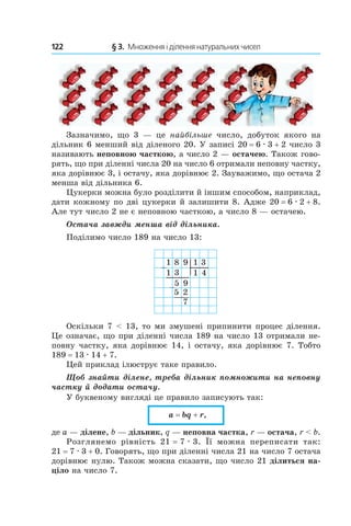 122 	 § 3.  Множення і ділення натуральних чисел
Зазначимо, що 3  — це найбільше число, добуток якого на
дільник 6 менший від діленого 20. У записі 20 = 6 . 3 + 2 число 3
називають неповною часткою, а число 2 — остачею. Також гово-
рять, що при діленні числа 20 на число 6 отримали неповну частку,
яка дорівнює 3, і остачу, яка дорівнює 2. Зауважимо, що остача 2
менша від дільника 6.
Цукерки можна було розділити й іншим способом, наприклад,
дати кожному по дві цукерки й залишити 8. Адже 20 = 6 . 2 + 8.
Але тут число 2 не є непов­ною часткою, а число 8 — остачею.
Остача завжди менша від дільника.
Поділимо число 189 на число 13:
8 9 1
1
3
3 4
1
1
9
5
5
2
7
Оскільки 7 < 13, то ми змушені припинити процес ділення.
Це означає, що при діленні числа 189 на число 13 отримали не-
повну частку, яка дорівнює 14, і остачу, яка дорівнює 7. Тобто
189 = 13 . 14 + 7.
Цей приклад ілюструє таке правило.
Щоб знайти ділене, треба дільник помножити на неповну
частку й додати остачу.
У буквеному вигляді це правило записують так:
a = bq + r,
де a — ділене, b — дільник, q — неповна частка, r — остача, r < b.
Розглянемо рівність 21 = 7 . 3. Її можна переписати так:
21 = 7 . 3 + 0. Говорять, що при діленні числа 21 на число 7 остача
дорівнює нулю. Також можна сказати, що число 21 ділиться на-
ціло на число 7.
 