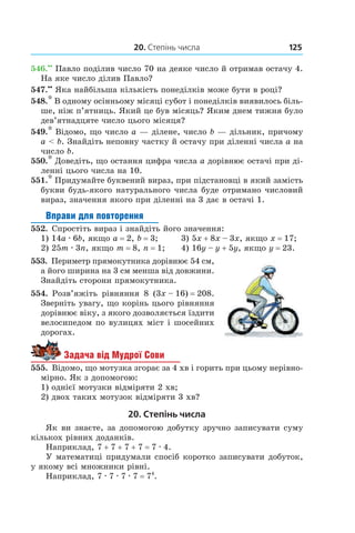20. Степінь числа 125
546.••
 Павло поділив число 70 на деяке число й отримав остачу 4.
На яке число ділив Павло?
547.••
 Яка найбільша кількість понеділків може бути в році?
548.* В одному осінньому місяці субот і понеділків виявилось біль-
ше, ніж п’ятниць. Який це був місяць? Яким днем тижня було
дев’ятнадцяте число цього місяця?
549.* Відомо, що число a — ділене, число b — дільник, причому
a < b. Знайдіть неповну частку й остачу при діленні числа a на
число b.
550.* Доведіть, що остання цифра числа a дорівнює остачі при ді-
ленні цього числа на 10.
551.* Придумайте буквений вираз, при підстановці в який замість
букви будь-якого натурального числа буде отримано числовий
вираз, значення якого при діленні на 3 дає в остачі 1.
Вправи для повторення
552.  Спростіть вираз і знайдіть його значення:
1) 14a . 6b, якщо a = 2, b = 3;		 3) 5x + 8x – 3x, якщо x = 17;
2) 25m . 3n, якщо m = 8, n = 1;		 4) 16y – y + 5y, якщо y = 23.
553.  Периметр прямокутника дорівнює 54 см,
а його ширина на 3 см менша від довжини.
Знайдіть сторони прямокутника.
554.  Розв’яжіть рівняння 8 (3x – 16) = 208.
Зверніть увагу, що корінь цього рівняння
дорівнює віку, з якого дозволяється їздити
велосипедом по вулицях міст і шосейних
дорогах.
Задача від Мудрої Сови
555.  Відомо, що мотузка згорає за 4 хв і горить при цьому нерівно-
мірно. Як з допомогою:
1) однієї мотузки відміряти 2 хв;
2) двох таких мотузок відміряти 3 хв?
20. Степінь числа
Як ви знаєте, за допомогою добутку зручно записувати суму
кількох рівних доданків.
Наприклад, 7 + 7 + 7 + 7 = 7 . 4.
У математиці придумали спосіб коротко записувати добуток,
у якому всі множники рівні.
Наприклад, 7 . 7 . 7 . 7 = 74
.
 