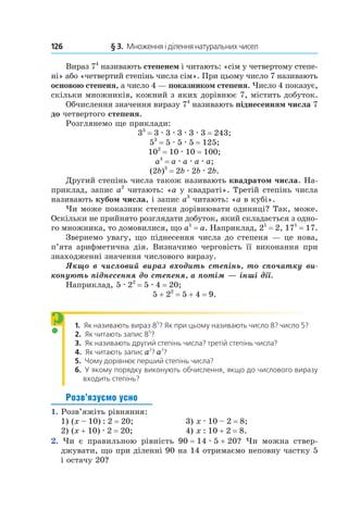 126 	 § 3.  Множення і ділення натуральних чисел
Вираз 74
називають степенем і читають: «сім у четвертому степе-
ні» або «четвертий степінь числа сім». При цьому число 7 називають
основою степеня, а число 4 — показником степеня. Число 4 показує,
скільки множників, кожний з яких дорівнює 7, містить добуток.
Обчислення значення виразу 74
називають піднесенням числа 7
до четвертого степеня.
Розглянемо ще приклади:
35
 = 3 . 3 . 3 . 3 . 3 = 243;
53
 = 5 . 5 . 5 = 125;
102
 = 10 . 10 = 100;
a4
 = a . a . a . a;
(2b)3
 = 2b . 2b . 2b.
Другий степінь числа також називають квадратом числа. На-
приклад, запис a2
читають: «a у квадраті». Третій степінь числа
називають кубом числа, і запис a3
читають: «a в кубі».
Чи може показник степеня дорівнювати одиниці? Так, може.
Оскільки не прийнято розглядати добуток, який складається з одно-
го множника, то домовилися, що a1
 = a. Наприклад, 21
 = 2, 171
 = 17.
Звернемо увагу, що піднесення числа до степеня — це нова,
п’ята арифметична дія. Визначимо черговість її виконання при
знаходженні значення числового виразу.
Якщо в числовий вираз входить степінь, то спочатку ви-
конують піднесення до степеня, а потім — інші дії.
Наприклад, 5 . 22
 = 5 . 4 = 20;
5 + 22
 = 5 + 4 = 9.
1.  Як називають вираз 85
? Як при цьому називають число 8? число 5?
2.  Як читають запис 85
?
3.  Як називають другий степінь числа? третій степінь ­числа?
4.  Як читають запис a2
? a3
?
5.  Чому дорівнює перший степінь числа?
6.  У якому порядку виконують обчислення, якщо до числового виразу
входить степінь?
Розв’язуємо усно
1.  Розв’яжіть рівняння:
1) (x – 10) : 2 = 20;	 3) x . 10 – 2 = 8;
2) (x + 10) . 2 = 20;	 4) x : 10 + 2 = 8.
2.  Чи є правильною рівність 90 = 14 . 5 + 20? Чи можна ствер-
джувати, що при діленні 90 на 14 отримаємо неповну частку 5
і остачу 20?
?
 