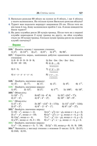 20. Степінь числа 127
3.  Василько розклав 60 яблук на купки по 8 яблук, і ще 4 яблука
у нього залишилися. На скільки купок Василько розклав яблука?
4.  Турист мав подолати маршрут завдовжки 25 км. Після того як
він ішов 4 год, йому залишилося пройти 1 км. З якою швидкістю
йшов турист?
5.  На двох клумбах росло 20 кущів троянд. Після того як з першої
клумби пересадили 2 кущі троянд на другу, на обох клумбах
стало по 10 кущів троянд. Скільки кущів троянд росло на кожній
клумбі спочатку?
Вправи
556.° Назвіть основу і показник степеня:
1) 48
; 2) 1310
; 3) a9
; 4) 6m
; 5) 239
; 6) 931
.
557.° Спростіть вираз, замінивши добуток однакових множників
степенем:
1) 9 . 9 . 9 . 9 . 9 . 9 . 9;	 5) 3m . 3m . 3m . 3m . 3m;
2) 10 . 10 . 10;	 6) 6 6 6
10
. ..... ;
ìíîæíèê³â
3) b . b;	 7) y y y. .....
8 ìíîæíèê³â
;
4) x . x . x . x . x . x;	 8) c c c
n
. ..... .
ìíîæíèê³â
558.° Знайдіть значення виразу:
1) 33
; 2) 72
; 3) 54
; 4) 25
; 5) 06
; 6) 112
.
559.° Знайдіть значення виразу:
1) 93
; 2) 122
; 3) 24
; 4) 1100
; 5) 1001
; 6) 103
.
560.•
 Обчисліть:
1) 102
 – 72
;	 3) 422
 : 14 – 42 . 6;	 5) 252
 : (242
 + 72
);
2) 53
 – 52
;	 4) 83
 : 42
 – 23
;	 6) 103
 – 102
 + 93
.
561.•
 Обчисліть:
1) 32
 + 42
;	 3) 262
 – (122 . 3 + 175); 5) 152
 : (132
 – 124);
2) 33
 + 23
;	 4) 63
 – 2 . 43
 – 13
;	 6) 83
 : (42
 – 23
).
562.•
 Знайдіть значення виразу:
1) 16 – c3
, якщо c = 2;	 5) (x2
 – y2
) : (x – y), якщо x = 4, y = 2;
2) x3
 – x2
, якщо x = 10;	 6) (x2
 – y2
) : x – y, якщо x = 4, y = 2;
3) 15a2
, якщо a = 4;	 7) x2
 – y2
 : (x – y), якщо x = 4, y = 2;
4) a2
b3
, якщо a = 6, b = 10;	 8) x2
 – y2
 : x – y, якщо x = 4, y = 2.
563.•
 Знайдіть значення виразу:
1) x2
 – 14, якщо x = 5; 7; 18; 2) 2y2
 + 13, якщо y = 6; 8; 9; 100.
564.••
 Запишіть у вигляді степеня з основою 3 число: 1) 9; 2) 27;
3)  243; 4) 81.
 