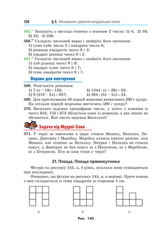 128 	 § 3.  Множення і ділення натуральних чисел
565.••
 Запишіть у вигляді степеня з основою 2 число: 1) 4; 2) 16;
3) 32; 4) 256.
566.••
 Складіть числовий вираз і знайдіть його значення:
1) сума куба числа 5 і квадрата числа 8;
2) різниця квадратів чисел 6 і 2;
3) квадрат різниці чисел 6 і 2.
567.••
 Складіть числовий вираз і знайдіть його значення:
1) куб різниці чисел 9 і 8;
2) квадрат суми чисел 8 і 7;
3) сума квадратів чисел 8 і 7.
Вправи для повторення
568.  Розв’яжіть рівняння:
1) 7 (x – 19) = 133;	 3) 1344 : (x + 26) = 32;
2) 9 (213 – 2x) = 927;	 4) 384 : (51 – 5x) = 24.
569.  Для приготування 10 порцій морозива витрачають 200 г цукру.
На скільки порцій морозива вистачить 500 г цукру?
570.  Василько задумав трицифрове число, у  якого з  кожним із
чисел 652, 153 і 673 збігається один із розрядів, а два інших не
збігаються. Яке число задумав Василько?
Задача від Мудрої Сови
571.  У черзі за квитками в  цирк стояли Мишко, Наталка, Пе-
трик, Дмитрик і Марійка. Марійка купила квиток раніше, ніж
Мишко, але пізніше за Наталку, Петрик і Наталка не стояли
поруч, а Дмитрик не був поруч ні з Наталкою, ні з Марійкою,
ні з Петриком. Хто за ким стояв у черзі?
21. Площа. Площа прямокутника
Фігури на рисунку 145, а, б рівні, оскільки вони суміщаються
при накладанні.
Очевидно, що фігури на рисунку 145, а, в нерівні. Проте кожна
з них складається із семи квадратів із стороною 1 см.
Рис. 145
 