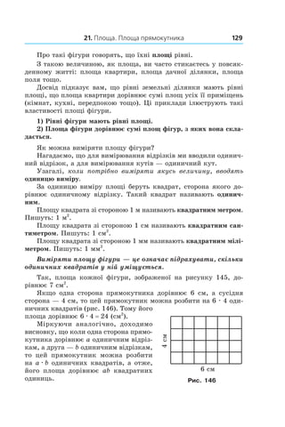 21. Площа. Площа прямокутника 129
Про такі фігури говорять, що їхні площі рівні.
З такою величиною, як площа, ви часто стикаєтесь у повсяк-
денному житті: площа квартири, площа дачної ділянки, площа
поля тощо.
Досвід підказує вам, що рівні земельні ділянки мають рівні
площі, що площа квартири дорівнює сумі площ усіх її приміщень
(кімнат, кухні, передпокою тощо). Ці приклади ілюструють такі
властивості площі фігури.
1) Рівні фігури мають рівні площі.
2) Площа фігури дорівнює сумі площ фігур, з яких вона скла-
дається.
Як можна виміряти площу фігури?
Нагадаємо, що для вимірювання відрізків ми вводили одинич-
ний відрізок, а для вимірювання кутів — одиничний кут.
Узагалі, коли потрібно виміряти якусь величину, вводять
одиницю виміру.
За одиницю виміру площі беруть квадрат, сторона якого до-
рівнює одиничному відрізку. Такий квадрат називають одинич-
ним.
Площу квадрата зі стороною 1 м називають квад­ратним метром.
Пишуть: 1 м2
.
Площу квадрата зі стороною 1 см називають квад­ратним сан-
тиметром. Пишуть: 1 см2
.
Площу квадрата зі стороною 1 мм називають квад­ратним мілі-
метром. Пишуть: 1 мм2
.
Виміряти площу фігури — це означає підрахувати, скільки
одиничних квадратів у ній уміщується.
Так, площа кожної фігури, зображеної на рисунку  145, до-
рівнює 7 см2
.
Якщо одна сторона прямокутника дорівнює 6 см, а  сусідня
сторона — 4 см, то цей прямокутник можна розбити на 6 . 4 оди-
ничних квадратів (рис. 146). Тому його
площа дорівнює 6 . 4 = 24 (см2
).
Міркуючи аналогічно, доходи­мо
висновку, що коли одна сторона прямо-
кутника дорівнює a одиничним відріз-
кам, а друга — b одиничним відрізкам,
то цей прямокутник можна розбити
на a . b одиничних квадратів, а отже,
його площа дорівнює ab квадратних
одиниць.
4ñì
6 ñì
Рис. 146
 