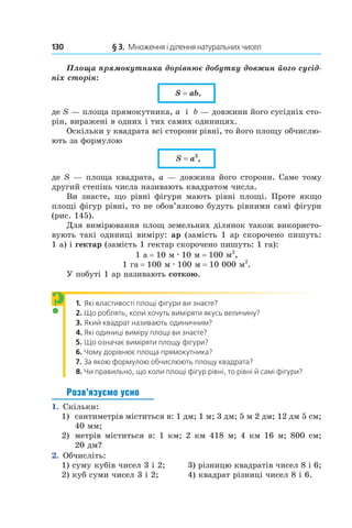 130 	 § 3.  Множення і ділення натуральних чисел
Площа прямокутника дорівнює добутку довжин його сусід-
ніх сторін:
S = ab,
де S — площа прямокутника, a і  b — довжини його сусідніх сто-
рін, виражені в одних і тих самих одиницях.
Оскільки у квадрата всі сторони рівні, то його площу обчислю-
ють за формулою
S = a2
,
де S — площа квадрата, a — довжина його сторони. Саме тому
другий степінь числа називають квадратом числа.
Ви знаєте, що рівні фігури мають рівні площі. Проте якщо
площі фігур рівні, то не обов’язково будуть рівними самі фігури
(рис. 145).
Для вимірювання площ земельних ділянок також використо-
вують такі одиниці виміру: ар (замість 1 ар скорочено пишуть:
1 а) і гектар (замість 1 гектар скорочено пишуть: 1 га):
1 а = 10 м . 10 м = 100 м2
,
1 га = 100 м . 100 м = 10 000 м2
.
У побуті 1 ар називають соткою.
1. 	Які властивості площі фігури ви знаєте?
2. 	Що роблять, коли хочуть виміряти якусь величину?
3.  	Який квадрат називають одиничним?
4. 	Які одиниці виміру площі ви знаєте?
5.  	Що означає виміряти площу фігури?
6.  	Чому дорівнює площа прямокутника?
7.  	За якою формулою обчислюють площу квадрата?
8. 	Чи правильно, що коли площі фігур рівні, то рівні й самі фігури?
Розв’язуємо усно
1.  Скільки:
1)	 сантиметрів міститься в: 1 дм; 1 м; 3 дм; 5 м 2 дм; 12 дм 5 см;
40 мм;
2) 	 метрів міститься в: 1 км; 2 км 418 м; 4 км 16 м; 800 см;
20 дм?
2.  Обчисліть:
1) суму кубів чисел 3 і 2;	 3) різницю квадратів чисел 8 і 6;
2) куб суми чисел 3 і 2;	 4) квадрат різниці чисел 8 і 6.
?
 