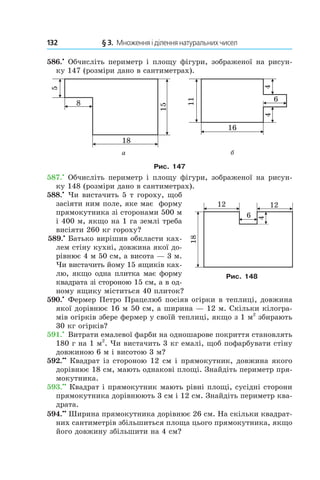 132 	 § 3.  Множення і ділення натуральних чисел
586.•
 Обчисліть периметр і площу фігури, зображеної на рисун-
ку 147 (розміри дано в сантиметрах).
Рис. 147
587.•
 Обчисліть периметр і площу фігури, зображеної на рисун-
ку 148 (роз­міри дано в сантиметрах).
588.•
 Чи вистачить 5 т гороху, щоб
засіяти ним поле, яке має форму
прямокутника зі сторонами 500 м
і 400 м, якщо на 1 га землі треба
висіяти 260 кг гороху?
 589.•
 Батько вирішив обкласти ках-
лем стіну кухні, довжина якої до-
рівнює 4 м 50 см, а висота — 3 м.
Чи вистачить йому 15 ящиків ках-
лю, якщо одна плитка має форму
квадрата зі стороною 15 см, а в од­
ному ящику міститься 40 плиток?
590.•
 Фермер Петро Працелюб посіяв огірки в теплиці, довжина
якої дорівнює 16 м 50 см, а ширина — 12 м. Скільки кілогра-
мів огірків збере фермер у своїй теп­лиці, якщо з 1 м2
збирають
30 кг огірків?
591.•
 Витрати емалевої фарби на одношарове покриття становлять
180 г на 1 м2
. Чи вистачить 3 кг емалі, щоб пофарбувати стіну
довжиною 6 м і висотою 3 м?
592.••
 Квадрат із стороною 12 см і прямокутник, дов­жина якого
дорівнює 18 см, мають однакові площі. Знайдіть периметр пря-
мокутника.
593.••
 Квадрат і прямокутник мають рівні площі, сусідні сторони
прямокутника дорівнюють 3 см і 12 см. Знай­діть периметр ква-
драта.
594.••
 Ширина прямокутника дорівнює 26 см. На скільки квадрат-
них сантиметрів збільшиться площа цього прямокутника, якщо
його довжину збільшити на 4 см?
Рис. 148
 
