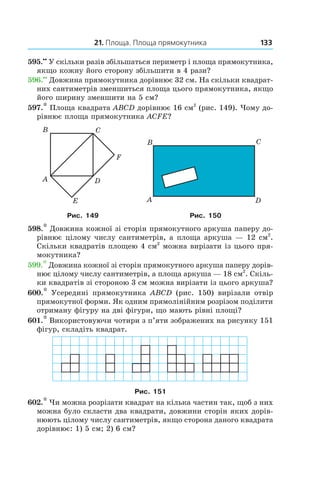 21. Площа. Площа прямокутника 133
595.••
  У скільки разів збільшаться периметр і площа прямокутника,
якщо кожну його сторону збільшити в 4 рази?
596.••
 Довжина прямокутника дорівнює 32 см. На скільки квадрат-
них сантиметрів зменшиться площа цього прямокутника, якщо
його ширину зменшити на 5 см?
597.* Площа квадрата ABCD дорівнює 16 см2
(рис. 149). Чому до-
рівнює площа прямокутника ACFE?
Рис. 149 Рис. 150
598.* Довжина кожної зі сторін прямокутного аркуша паперу до-
рівнює цілому числу сантиметрів, а площа аркуша — 12 см2
.
Скільки квадратів площею 4 см2
можна вирізати із цього пря-
мокутника?
599.* Довжина кожної зі сторін прямокутного аркуша паперу дорів-
нює цілому числу сантиметрів, а площа аркуша — 18 см2
. Скіль-
ки квадратів зі стороною 3 см можна вирізати із цього аркуша?
600.*  Усередині прямокутника ABCD (рис.  150) вирізали отвір
прямокутної форми. Як одним прямолінійним розрізом поділити
отриману фігуру на дві фігури, що мають рівні площі?
601.* Використовуючи чотири з п’яти зображених на рисунку 151
фігур, складіть квадрат.
Рис. 151
602.* Чи можна розрізати квадрат на кілька частин так, щоб з них
можна було скласти два квадрати, довжини сторін яких дорів-
нюють цілому числу сантиметрів, якщо сторона даного квадрата
дорівнює: 1) 5 см; 2) 6 см?
 