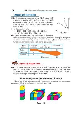 134 	 § 3.  Множення і ділення натуральних чисел
Вправи для повторення
603.  Із вершини прямого кута ABC (рис. 152)
провели промені BD і BE так, що кут ABE
більший за кут DBE на 34°, а кут CBD біль-
ший за кут DBE на 23°. Яка градусна міра
кута DBE?
604.  Виконайте дії:
1) 1008 . 604 – 105 984 : 12 – 54 321;
2) (57 . 34 + 812 754 : 27) : 18.
605.  Для проведення Дня іменинника батьків-
ський комітет класу придбав цукерки, тістечка та вафлі. Рахунок
за цю покупку необережно залили соком. Допоможіть членам
батьківського комітету відновити рахунок.
Íàçâà
òîâàðó
Âàôë³
Öóêåðêè 5
7 84
305
149Ïå÷èâî
Ï³äñóìîê
Ê³ëüê³ñòü
óïàêîâîê
Ö³íà
óïàêîâêè, ãðí
Âàðò³ñòü,
ãðí
Задача від Мудрої Сови
606.  На озері почали розпускатися лілії. Кожного дня площа по-
верхні озера, зайнята ліліями, збільшувалась удвічі. На два-
дцятий день ліліями заросла вся поверхня озера. На який день
половина озера була вкрита ліліями?
22. Прямокутний паралелепіпед. Піраміда
Коли ви були маленькими і гралися кубиками, то, можливо,
складали фігури, зображені на рисунку 153.
Рис. 153
Рис. 152
 