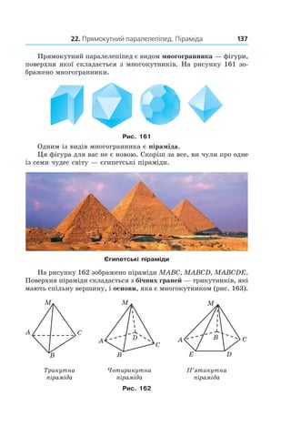 22. Прямокутний паралелепіпед. Піраміда 137
Прямокутний паралелепіпед є видом многогранника — фігури,
поверхня якої складається з многокутників. На рисунку 161 зо-
бражено многогранники.
Рис. 161
Одним із видів многогранника є піраміда.
Ця фігура для вас не є новою. Скоріш за все, ви чули про одне
із семи чудес світу — єгипетські піраміди.
єгипетські піраміди
На рисунку 162 зображено піраміди MABC, MABCD, MABCDE.
Поверхня піраміди складається з бічних граней — трикутників, які
мають спільну вершину, і основи, яка є многокутником (рис. 163).
Трикутна
піраміда
Чотирикутна
піраміда
П’ятикутна
піраміда
Рис. 162
 