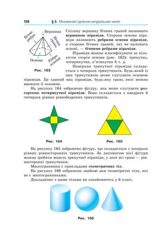 138 	 § 3.  Множення і ділення натуральних чисел
Спіль­ну вершину бічних граней називають
вершиною піраміди. Сторони основи піра-
міди називають ребрами основи піраміди,
а  сторони бічних граней, які не належать
основі, — бічними ребрами піраміди.
Піраміди можна класифікувати за кіль-
кістю сторін основи (рис. 162): трикутна,
чотирикутна, п’ятикутна й т. д.
Поверхня трикутної піраміди склада-
ється з чотирьох трикутників. Будь-який із
цих трикутників може слугувати основою
піраміди. Це єдиний вид піраміди, будь-яку грань якої можна
вважати її основою.
На рисунку 164 зображено фігуру, яка може слугувати роз-
горткою чотирикутної піраміди. Вона складається з квадрата й
чотирьох рівних рівнобедрених трикутників.
Рис. 164 Рис. 165
На рисунку 165 зображено фігуру, що складається з чотирьох
рівних рівносторонніх трикутників. За допомогою цієї фігури
можна зробити модель трикутної піраміди, у якої всі грані — рів-
носторонні трикутники.
Многогранники є прикладами геометричних тіл.
На рисунку 166 зображено знайомі вам геометричні тіла, які
не є многогранниками.
Докладніше з цими тілами ви ознайомитесь у 6 класі.
Рис. 166
Рис. 163
 