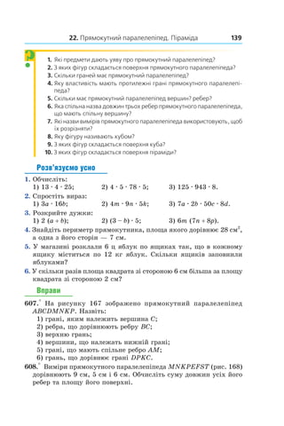 22. Прямокутний паралелепіпед. Піраміда 139
1. Які предмети дають уяву про прямокутний паралеле­піпед?
2. З яких фігур складається поверхня прямокутного паралелепіпеда?
3. Скільки граней має прямокутний паралелепіпед?
4. Яку властивість мають протилежні грані прямокутного паралелепі­
педа?
5. Скільки має прямокутний паралелепіпед вершин? ребер?
6. Яка спільна назва довжин трьох ребер прямокутного паралелепіпеда,
що мають спільну вершину?
7. Які назви вимірів прямокутного паралелепіпеда використовують, щоб
їх розрізняти?
8. Яку фігуру називають кубом?
9. З яких фігур складається поверхня куба?
10. З яких фігур складається поверхня піраміди?
Розв’язуємо усно
1.  Обчисліть:
1) 13 . 4 . 25;	 2) 4 . 5 . 78 . 5;	 3) 125 . 943 . 8.
2.  Спростіть вираз:
1) 3a . 16b;	 2) 4m . 9n . 5k;	 3) 7a . 2b . 50c . 8d.
3.  Розкрийте дужки:
1) 2 (a + b);	 2) (3 – b) . 5;	 3) 6m (7n + 8p).
4.  Знайдіть периметр прямокутника, площа якого дорівнює 28 см2
,
а одна з його сторін — 7 см.
5.  У магазині розклали 6 ц яблук по ящиках так, що в кожному
ящику міститься по 12  кг яблук. Скільки ящиків заповнили
яблуками?
6. У скільки разів площа квадрата зі стороною 6 см більша за площу
квадрата зі стороною 2 см?
Вправи
607.°  На рисунку 167 зображено прямокутний паралелепіпед
ABCDMNKP. Назвіть:
1)  грані, яким належить вершина C;
2)  ребра, що дорівнюють ребру BC;
3) верхню грань;
4) вершини, що належать нижній грані;
5) грані, що мають спільне ребро AM;
6)  грань, що дорівнює грані DPKC.
608.° Виміри прямокутного паралелепіпеда MNKPEFST (рис. 168)
дорівнюють 9 см, 5 см і 6 см. Обчисліть суму довжин усіх його
ребер та площу його поверхні.
?
 