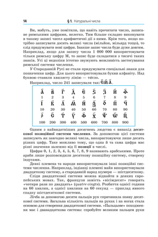 14 	 § 1.  Натуральні числа
Ви, мабуть, уже помітили, що навіть прочитати число, записа-
не римськими цифрами, нелегко. Тим більше складно виконувати
в такому записі чисел арифметичні дії з ними. Крім того, якщо по-
трібно записувати досить великі числа (мільйон, мільярд тощо), то
слід придумувати нові цифри. Інакше запис числа буде дуже ­дов­гим.
Наприклад, якщо для запису числа 1  000  000 використовувати
тільки римську цифру M, то запис буде складатися з тисячі таких
знаків. Усі ці недоліки істотно звужують можливість застосування
римської системи числення.
У Стародавній Русі не стали придумувати спеціальні знаки для
позначення цифр. Для цього використовували букви алфавіту. Над
буквою ставили хвилясту лінію — ти´тло.
Наприклад, число 241 записували так:
Одним з найвидатніших досягнень людства є винахід десят-
кової позиційної системи числення. За допомогою цієї системи
записують як завгодно великі числа, використовуючи лише десять
різних цифр. Таке можливо тому, що одна й та сама цифра має
різні значення залежно від її позиції в числі.
Цифри 0, 1, 2, 3, 4, 5, 6, 7, 8, 9 називають арабськими. Проте
араби лише розповсюдили десяткову позиційну систему, створену
індусами.
Деякі племена та народи використовували інші позиційні сис-
теми числення. Наприклад, індіанці племені майя використовували
двадцяткову систему, а стародавній народ шумери — шістдесяткову.
Сліди двадцяткової системи можна віднайти в  деяких євро-
пейських мовах. Так, французи замість «вісімдесят» говорять
«чотири рази по двадцять» (quatre-vingts). Розбиття однієї години
на 60 хвилин, а однієї хвилини на 60 секунд — приклад явного
спадку шістдесяткової системи.
Лічба за допомогою десяти пальців рук спричинила появу десят-
кової системи. Загальна кількість пальців на руках і на ногах стала
основою для створення двадцяткової системи. «Пальцьове» походжен-
ня має і дванадцяткова система: спробуйте великим пальцем руки
 