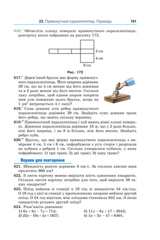 22. Прямокутний паралелепіпед. Піраміда 141
616.•
  Обчисліть площу поверхні прямокутного паралелепіпеда,
розгортку якого зображено на рисунку 172.
Рис. 172
617.•
 Дерев’яний брусок має форму прямокут­
ного паралелепіпеда. Його ширина дорівнює
20 см, що на 5 см менше від його довжини
та в 3 рази менше від його висоти. Скільки
лаку потрібно, щоб одним шаром покрити
ним усю поверхню цього бруска, якщо на
1 дм2
витрачається 4 г лаку?
618.•
 Сума довжин усіх ребер прямокутного
паралелепіпеда дорівнює 28  см. Знайдіть суму довжин трьох
його ребер, що мають спільну вершину.
619.••
  Прямокутний паралелепіпед і куб мають рівні площі поверх-
ні. Довжина паралелепіпеда дорівнює 18 м, що у 2 рази більше,
ніж його ширина, і на 8 м більше, ніж його висота. Знайдіть
ребро куба.
620.••
 Брусок, що має форму прямокутного паралелепіпеда з ви-
мірами 4 см, 5 см і 6 см, пофарбували з усіх сторін і розрізали
на кубики з ребром 1 см. Скільки утворилося кубиків, у яких
пофарбовано: 1) три грані; 2) дві грані; 3) одну грань?
Вправи для повторення
621.  Швидкість ракети дорівнює 8 км/с. За скільки хвилин вона
пролетить 960 км?
622.  З листа картону можна вирізати шість однакових квадратів.
Скільки листів картону потрібно для того, щоб вирізати 50 та-
ких квадратів?
623.  Поїзд вийшов зі станції о 16  год зі швидкістю 54  км/год.
О 19 год з цієї ж станції у протилежному напрямі вийшов другий
поїзд. О 24 год відстань між поїздами становила 642 км. З якою
швидкістю рухався другий поїзд?
624.  Розв’яжіть рівняння:
1) 6x + 8x – 7x = 714;	 3) 11x – 6x + 17 = 2042;
2) 23x – 19x + 5x = 1827;	 4) 5x + 3x – 47 = 6401.
 