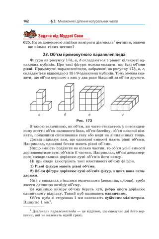 142 	 § 3.  Множення і ділення натуральних чисел
Задача від Мудрої Сови
625. Як за допомогою лінійки виміряти діагональ1
цеглини, маючи
ще кілька таких цеглин?
23. Об’єм прямокутного паралелепіпеда
Фігури на рисунку 173, а, б складаються з рівної кількості од-
накових кубиків. Про такі фігури можна сказати, що їхні об’єми
рівні. Прямокутні паралелепіпеди, зображені на рисунку 173, в, г,
складаються відповідно з 18 і 9 однакових кубиків. Тому можна ска-
зати, що об’єм першого з них у два рази більший за об’єм другого.
Рис. 173
З такою величиною, як об’єм, ви часто стикаєтесь у повсякден-
ному житті: об’єм паливного бака, об’єм басейну, об’єм класної кім-
нати, показники споживання газу або води на лічильниках тощо.
Досвід підказує вам, що однакові ємності мають рівні об’єми.
Наприклад, однакові бочки мають рівні об’єми.
Якщо ємність поділити на кілька частин, то об’єм усієї ємності
дорівнюватиме сумі об’ємів її частин. Наприклад, об’єм двокамер-
ного холодильника дорівнює сумі об’ємів його камер.
Ці приклади ілюструють такі властивості об’єму фігури.
1) Рівні фігури мають рівні об’єми.
2) Об’єм фігури дорівнює сумі об’ємів фігур, з яких вона скла-
дається.
Як і у випадках з іншими величинами (довжина, площа), треба
ввести одиницю виміру об’єму.
За одиницю виміру об’єму беруть куб, ребро якого дорівнює
одиничному відрізку. Такий куб називають одиничним.
Об’єм куба зі стороною 1 мм називають кубічним міліметром.
Пишуть: 1 мм3
.
1
 Діагональ паралелепіпеда — це відрізок, що сполучає дві його вер-
шини, які не належать одній грані.
 