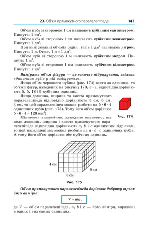 23. Об’єм прямокутного паралелепіпеда 143
Об’єм куба зі стороною 1 см називають кубічним сантиметром.
Пишуть: 1 см3
.
Об’єм куба зі стороною 1 дм називають кубічним дециметром.
Пишуть: 1 дм3
.
При вимірюванні об’ємів рідин і газів 1 дм3
називають літром.
Пишуть: 1 л. Отже, 1 л = 1 дм3
.
Об’єм куба зі стороною 1 м називають кубічним метром. Пи-
шуть: 1 м3
.
Об’єм куба зі стороною 1 км називають кубічним кілометром.
Пишуть: 1 км3
.
Виміряти об’єм фігури — це означає підрахувати, скільки
одиничних кубів у ній вміщується.
Якщо об’єм червоного кубика (рис. 174) взяти за одиницю, то
об’єми фігур, наведених на рисунку 173, а – г, ­відповідно дорівню-
ють 5, 5, 18 і 9 кубічних одиниць.
Якщо довжина, ширина та висота прямокутного
паралелепіпеда відповідно дорівнюють 5 см, 6 см,
4 см, то цей паралелепіпед можна розбити на 5 . 6 . 4
одиничних кубів (рис. 175). Тому його об’єм дорівнює
5 . 6 . 4 = 120 (см3
).
Міркуючи аналогічно, доходимо висновку, що
коли довжина, ширина і висота прямокутного пара-
лелепіпеда відповідно дорівнюють a, b і c одиничним відрізкам,
то цей паралелепіпед можна розбити на a . b . c одиничних кубів.
А тому його об’єм дорівнює abc кубічних одиниць.
Рис. 175
Об’єм прямокутного паралелепіпеда дорівнює добутку трьох
його вимірів:
V = abc,
де V — об’єм паралелепіпеда, a, b і c — його виміри, виражені
в одних і тих самих одиницях.
Рис. 174
 