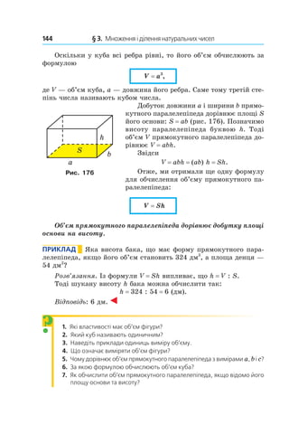 144 	 § 3.  Множення і ділення натуральних чисел
Оскільки у куба всі ребра рівні, то його об’єм обчислюють за
формулою
V = a3
,
де V — об’єм куба, a — довжина його ребра. Саме тому третій сте-
пінь числа називають кубом числа.
Добуток довжини a і ширини b прямо-
кутного паралелепіпеда дорівнює площі S
його основи: S = ab (рис. 176). Позначимо
висоту паралелепіпеда буквою h. Тоді
об’єм V прямокутного паралелепіпеда до-
рівнює V = abh.
Звідси
V = abh = (ab) h = Sh.
Отже, ми отримали ще одну формулу
для обчис­лення об’єму прямокутного па-
ралелепіпеда:
V = Sh
Об’єм прямокутного паралелепіпеда дорівнює добутку площі
основи на висоту.
Приклад       Яка висота бака, що має форму прямокутного пара-
лелепіпеда, якщо його об’єм становить 324 дм3
, а площа денця —
54 дм2
?
Розв’язання. Із формули V = Sh випливає, що h = V : S.
Тоді шукану висоту h бака можна обчислити так:
h = 324 : 54 = 6 (дм).
Відповідь: 6 дм.
1.  Які властивості має об’єм фігури?
2.  Який куб називають одиничним?
3.  Наведіть приклади одиниць виміру об’єму.
4.  Що означає виміряти об’єм фігури?
5.  Чому дорівнює об’єм прямокутного паралелепіпеда з вимірами а, b і с?
6.  За якою формулою обчислюють об’єм куба?
7.  Як обчислити об’єм прямокутного паралелепіпеда, якщо відомо його
площу основи та висоту?
Рис. 176
?
 