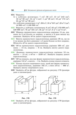 146 	 § 3.  Множення і ділення натуральних чисел
631.•
 Виразіть:
1)  у кубічних міліметрах: 7  см3
; 38  см3
; 12  см3
  243  мм3
;
42 см3
 68 мм3
; 54 см3
 4 мм3
; 1 дм3
 20 мм3
; 18 дм3
 172 см3
;
35 дм3
 67 см3
 96 мм3
;
2)  у кубічних дециметрах: 4 м3
; 264 м3
; 10 м3
 857 дм3
; 28 м3
 2 дм3
;
44 000 см3
; 5 430 000 см3
.
632.•
 Виразіть у кубічних сантиметрах: 8 дм3
; 62 дм3
; 378 000 мм3
;
520 000 мм3
; 78 дм3
 325 см3
; 56 дм3
 14 см3
; 8 м3
 4 дм3
 6 см3
.
633.•
 Ширина прямокутного паралелепіпеда дорівнює 15 дм, дов­
жина на 3 дм більша за ширину, а висота в 3 рази менша від
довжини. Знайдіть об’єм даного паралелепіпеда.
634.•
 Висота прямокутного паралелепіпеда дорівнює 20 см, що на
4 см менше від його довжини і в 5 разів більше за його ширину.
Обчисліть об’єм даного паралелепіпеда.
635.•
 Об’єм прямокутного паралелепіпеда дорівнює 560 см3
, дов­
жина — 14 см, ширина — 8 см. Знайдіть висоту даного пара-
лелепіпеда.
636.•
  Довжина прямокутного паралелепіпеда дорівнює 18  см,
висота — 15 см, а об’єм — 3240 см3
. Знайдіть ширину даного
паралелепіпеда.
637.•
 Об’єм кімнати, яка має форму прямокутного паралелепіпеда,
дорівнює 144 м3
, а висота — 4 м. Знайдіть площу підлоги кімнати.
638.•
 Площа підлоги спортивного залу, який має форму прямокут-
ного паралелепіпеда, дорівнює 192 м2
, а його об’єм — 960 м3
.
Знайдіть висоту спортивного залу.
639.•
 Знайдіть об’єм фігури, зображеної на рисунку 178 (розміри
дано в сантиметрах).
Рис. 178 Рис. 179
640.•
 Знайдіть об’єм фігури, зображеної на рисунку 179 (розміри
дано в сантиметрах).
 