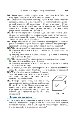23. Об’єм прямокутного паралелепіпеда 147
641.•
 Ребро куба, виготовленого з цинку, дорівнює 4 см. Знайдіть
масу куба, якщо маса 1 см3
цинку стано­вить 7 г.
642.•
 Знайко сконструював машину, що за 8 год може викопати
траншею, яка має форму прямокутного паралелепіпеда і довжи-
на якої дорівнює 150 м, глибина — 80 см, а ширина — 60 см.
Скільки кубометрів землі викопує ця машина за 1 год? Роботу
скількох коротунів виконує ця машина, якщо за 8 год один ко-
ротун може викопати 240 дм3
землі?
643.••
  Куб і прямокутний паралелепіпед мають рівні об’єми. Знай­
діть площу поверхні куба, якщо довжина прямокутного парале-
лепіпеда дорівнює 12 см, що у 2 рази більше за ширину і в 4 рази
більше за висоту паралелепіпеда.
644.••
 Ребро одного куба в 4 рази більше за ребро другого. У скільки
разів: 1) площа поверхні першого куба більша за площу поверхні
другого; 2) об’єм першого куба більший за об’єм другого?
645.••
 Як зміниться об’єм прямокутного паралелепіпеда, якщо:
1) 	 довжину збільшити в 4 рази, ширину — у 2 рази, висоту —
у 5 разів;
2)	 ширину зменшити в 4 рази, висоту — у 2 рази, а довжину
збільшити в 16 разів?
646.••
 Як зміниться об’єм прямокутного паралелепіпеда, якщо:
1) кожний вимір збільшити у 2 рази;
2) 	 довжину зменшити в 3 рази, висоту — у 5 разів, а ширину
збільшити в 15 разів?
647.••
 У басейн, площа дна якого дорівнює 1 га, налили 1 000 000 л
води. Чи можна в цьому басейні провести змагання з плавання?
648.••
  У кубі, ребро якого дорівнює 3 см, зро-
били три наскрізних квадратних отвори зі
стороною 1  см (рис.  180). Знайдіть об’єм
частини, що залишилась.
649.*  Розміри куска мила, що має форму
пря­мокутного паралелепіпеда, дорівнюють
12 см, 6 см і 4 см. Щодня витрачають од-
накову масу мила. Через 14  днів усі роз-
міри куска мила зменшились у 2 рази. На
скільки днів вистачить куска мила, що
залишився?
Вправи для повторення
650. З одного міста одночасно в  протилежних напрямах виїхали
автобус і вантажівка. Через 4 год після початку руху відстань
між ними становила 528 км. Швидкість руху автобуса 58 км/год.
З якою швидкістю рухалась вантажівка?
Рис. 180
 