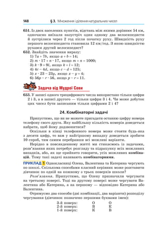148 	 § 3.  Множення і ділення натуральних чисел
651.  Із двох населених пунктів, відстань між якими дорівнює 54 км,
одночасно виїхали назустріч один одному два велосипедисти
й зустрілися через 2 год після початку руху. Швидкість руху
першого велосипедиста становила 12 км/год. З якою швидкістю
рухався другий велосипедист?
652. Знайдіть значення виразу:
1) 7a + 7b, якщо a + b = 14;	
2) m . 17 + n . 17, якщо m + n = 1000;	
3) k . 9 + 9l, якщо k + l = 12;
4) 4c – 4d, якщо c – d = 125;	
5) x . 23 – 23y, якщо x – y = 4;
6) 56p – r . 56, якщо p – r = 11.
Задача від Мудрої Сови
653. У записі одного трицифрового числа використано тільки цифри
2 і 3, а в записі другого — тільки цифри 3 і 4. Чи може добуток
цих чисел бути записаним тільки цифрами 2 і 4?
24. Комбінаторні задачі
Припустимо, що ви не можете пригадати останню цифру номера
телефону свого друга. Яку найбільшу кількість номерів доведеться
набрати, щоб йому додзвонитися?
Оскільки в  кінці телефонного номера може стояти будь-яка
з десяти цифр, то вам у найгіршому випадку доведеться зробити
10 спроб, тим самим перебравши всі можливі варіанти.
Нерідко в  повсякденному житті ми стикаємось із задачами,
розв’язання яких потребує розгляду та підрахунку всіх можливих
випадків, або, як ще прийнято говорити, усіх можливих комбіна-
цій. Тому такі задачі називають комбінаторними.
Приклад  1  Однокласниці Олена, Валентина та Катерина чергують
по школі. Скількома способами класний керівник може розставити
дівчинок по одній на кожному з трьох поверхів школи?
Розв’язання. Припустимо, що Олену призначили чергувати
на третьому поверсі. тоді на другому поверсі може чергувати Ва-
лентина або Катерина, а на першому — відповідно Катерина або
Валентина.
Отримуємо два способи (дві комбінації, два варіанти) розподілу
чергування (дівчинок позначено першими буквами імен):
3-й поверх: О О
2-й поверх: В К
1-й поверх: К В
 