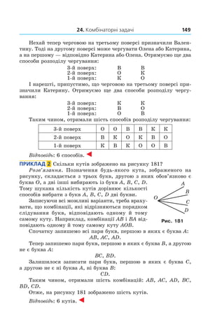 24. Комбінаторні задачі 149
Нехай тепер черговою на третьому поверсі призначили Вален-
тину. Тоді на другому поверсі може чергувати Олена або Катерина,
а на першому — відповідно Катерина або Олена. Отримуємо ще два
способи розподілу чергування:
3-й поверх: В В
2-й поверх: О К
1-й поверх: К О
І нарешті, припустимо, що черговою на третьому поверсі при-
значили Катерину. Отримуємо ще два способи розподілу чергу-
вання:
3-й поверх: К К
2-й поверх: В О
1-й поверх: О В
Таким чином, отримали шість способів розподілу чергування:
3-й поверх О О В В К К
2-й поверх В К О К В О
1-й поверх К В К О О В
Відповідь: 6 способів.
Приклад  2  Скільки кутів зображено на рисунку 181?
Розв’язання. Позначення будь-якого кута, зображеного на
рисунку, складається з трьох букв, другою з яких обов’язково є
буква O, а дві інші вибирають із букв A, B, C, D.
Тому шукана кількість кутів дорівнює кількості
способів вибрати з букв A, B, C, D дві букви.
Записуючи всі можливі варіанти, треба враху-
вати, що комбінації, які відрізняються порядком
слідування букв, відповідають одному й тому
самому куту. Наприклад, комбінації AB і BA від-
повідають одному й тому самому куту AOB.
Спочатку запишемо всі пари букв, першою в яких є буква A:
AB, AC, AD.
Тепер запишемо пари букв, першою в яких є буква B, а другою
не є буква A:
BC, BD.
Залишилося записати пари букв, першою в яких є буква C,
а другою не є ні буква A, ні буква B:
CD.
Таким чином, отримали шість комбінацій: AB, AC, AD, BC,
BD, CD.
Отже, на рисунку 181 зображено шість кутів.
Відповідь: 6 кутів.
Рис. 181
 
