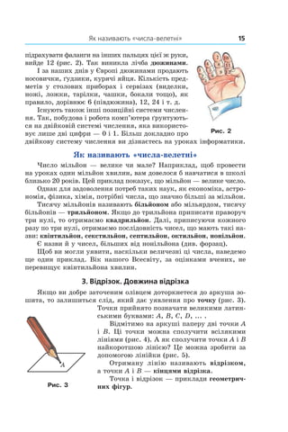 Як називають «числа-велетні»	 15
підрахувати фаланги на інших пальцях цієї ж руки,
вийде 12 (рис. 2). Так виникла лічба дюжинами.
І за наших днів у Європі дюжинами продають
носовички, ґудзики, курячі яйця. Кількість пред-
метів у  столових приборах і  сервізах (виделки,
ножі, ложки, тарілки, чашки, бокали тощо), як
правило, дорівнює 6 (півдюжина), 12, 24 і т. д.
Існують також інші позиційні системи числен-
ня. Так, побудова і робота комп’ютера ґрунтують-
ся на двійковій системі числення, яка використо-
вує лише дві цифри — 0 і 1. Більш докладно про
двійкову систему числення ви ­дізнаєтесь на уроках інформатики.
Як називають «числа-велетні»
Число мільйон — велике чи мале? Наприклад, щоб провести
на уроках один мільйон хвилин, вам довелося б навчатися в школі
близько 20 років. Цей приклад показує, що мільйон — велике число.
Однак для задоволення потреб таких наук, як економіка, астро-
номія, фізика, хімія, потрібні числа, що значно більші за мільйон.
Тисячу мільйонів називають більйоном або мільярдом, тисячу
більйонів — трильйоном. Якщо до трильйона приписати праворуч
три нулі, то отримаємо квадрильйон. Далі, приписуючи кожного
разу по три нулі, отримаємо послідовність чисел, що мають такі на-
зви: квінтильйон, секстильйон, септильйон, октильйон, нонільйон.
Є назви й у чисел, більших від нонільйона (див. форзац).
Щоб ви могли уявити, наскільки величезні ці числа, наведемо
ще один приклад. Вік нашого Все­світу, за оцінками вчених, не
перевищує квінтильйона ­хвилин.
3. Відрізок. Довжина відрізка
Якщо ви добре заточеним олівцем доторкнетеся до аркуша зо-
шита, то залишиться слід, який дає уявлення про точку (рис. 3).
Точки прийнято позначати великими латин-
ськими буквами: A, B, C, D, ... .
Відмітимо на аркуші паперу дві точки A
і B. Ці точки можна сполучити всілякими
лініями (рис. 4). А як сполучити точки A і B
найкоротшою лінією? Це можна зробити за
допомогою лінійки (рис. 5).
Отриману лінію називають відрізком,
а точки A і B — кінцями відрізка.
Точка і відрізок — приклади геометрич-
них фігур.Рис. 3
Рис. 2
 