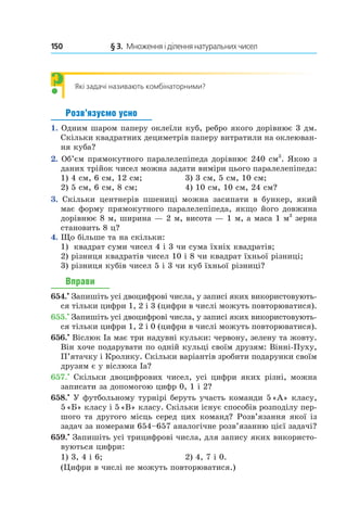 150 	 § 3.  Множення і ділення натуральних чисел
Які задачі називають комбінаторними?
Розв’язуємо усно
1.  Одним шаром паперу оклеїли куб, ребро якого дорівнює 3 дм.
Скільки квадратних дециметрів паперу витратили на оклеюван-
ня куба?
2.  Об’єм прямокутного паралелепіпеда дорівнює 240 см3
. Якою з
даних трійок чисел можна задати виміри цього паралелепіпеда:
1) 4 см, 6 см, 12 см;	 3) 3 см, 5 см, 10 см;
2) 5 см, 6 см, 8 см;	 4) 10 см, 10 см, 24 см?
3.  Скільки центнерів пшениці можна засипати в  бункер, який
має форму прямокутного паралелепіпеда, якщо його довжина
дорівнює 8 м, ширина — 2 м, висота — 1 м, а маса 1 м3
зерна
становить 8 ц?
4.  Що більше та на скільки:
1)	 квадрат суми чисел 4 і 3 чи сума їхніх квадратів;
2)  різниця квадратів чисел 10 і 8 чи квадрат їхньої різниці;
3)  різниця кубів чисел 5 і 3 чи куб їхньої різниці?
Вправи
654.•
 Запишіть усі двоцифрові числа, у записі яких використовують-
ся тільки цифри 1, 2 і 3 (цифри в числі можуть повторюватися).
655.•
 Запишіть усі двоцифрові числа, у записі яких використовують-
ся тільки цифри 1, 2 і 0 (цифри в числі можуть повторюватися).
656.•
 віслюк Іа має три надувні кульки: червону, зелену та жовту.
Він хоче подарувати по одній кульці своїм друзям: Вінні-Пуху,
П’ятачку і Кролику. Скільки варіантів зробити подарунки своїм
друзям є у віслюка Іа?
657.•
 Скільки двоцифрових чисел, усі цифри яких різні, можна
записати за допомогою цифр 0, 1 і 2?
658.•
 У футбольному турнірі беруть участь команди 5 «А» класу,
5 «Б» класу і 5 «В» класу. Скільки існує способів розподілу пер-
шого та другого місць серед цих команд? Розв’язання якої із
задач за номерами 654–657 аналогічне розв’язанню цієї задачі?
659.•
 Запишіть усі трицифрові числа, для запису яких використо-
вуються цифри:
1) 3, 4 і 6;	 2) 4, 7 і 0.
(Цифри в числі не можуть повторюватися.)
?
 