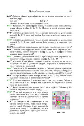 24. Комбінаторні задачі 151
660.•
 Скільки різних трицифрових чисел можна запи­сати за допо-
могою цифр:
1) 1 і 2;	 2) 0 і 1?
(Цифри в числі можуть повторюватися.)
661.•
 Запишіть усі двоцифрові числа, у записі яких використову-
ються тільки цифри 2, 4, 9 і 0. (Цифри в числі можуть повто-
рюватися.)
662.•
 Скільки двоцифрових чисел можна записати за допомогою
цифр 6, 7, 8 і 9 так, щоб цифри були запи­сані в порядку зрос-
тання?
663.•
 Скільки двоцифрових чисел можна записати за допомогою
цифр 6, 7, 8 і 9 так, щоб цифри були запи­сані в порядку спа-
дання?
664.•
 Скільки існує двоцифрових чисел, сума цифр яких дорівнює 5?
665.•
 Скільки двоцифрових чисел, сума цифр яких дорівнює пар-
ному числу, можна скласти з цифр 1, 2, 3, 4 (цифри в числі
можуть повторюватися)?
666.•
 Скільки двоцифрових чисел, сума цифр яких дорівнює не-
парному числу, можна скласти з цифр 0, 1, 2, 3?
667.••
 Скільки існує різних прямокутників, периметри яких до-
рівнюють 24  см, а довжини сторін, виражені в  сантиметрах,
є натуральними числами?
668.••
 Ганнуся має 30 однакових кубиків. Скільки різних прямокут-
них паралелепіпедів вона може з них скласти, якщо для побудови
одного паралелепіпеда треба використати всі наявні 30 кубиків?
669.••
 На прямій позначили чотири точки: A, B, C і D. Скільки існує
відрізків з кінцями в позначених точках?
670.••
 Підніжжя гори та її вершину зв’язують три стежки. Скільки
існує маршрутів, які ведуть від підніжжя до вершини й потім
униз до підніжжя?
671.••
 Тетянка має чотири плаття та дві пари туфель. Скільки у Те-
тянки є варіантів вибрати наряд?
672.••
  У загоні космонавтів є три пілоти
та два інженери. Скільки існує способів
скласти екіпаж з одного пілота й одного
інженера?
673.*  На рисунку 182 зображено план
одного району міста. Відрізками зобра-
жено вулиці. Скільки існує маршрутів
з точки A в точку B, якщо пересуватися
дозволено вулицями, що ведуть на пів-
ніч або на схід? Рис. 182
 
