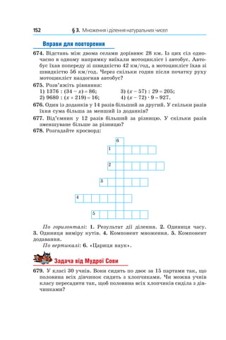 152 	 § 3.  Множення і ділення натуральних чисел
Вправи для повторення
674. Відстань між двома селами дорівнює 28 км. Із цих сіл одно-
часно в одному напрямку виїхали мото­цикліст і автобус. Авто-
бус їхав попереду зі швидкістю 42 км/год, а мотоцикліст їхав зі
швидкістю 56 км/год. Через скільки годин після початку руху
мотоцикліст наздогнав автобус?
675. Розв’яжіть рівняння:
1) 1376 : (34 – x) = 86;	 3) (x – 57) : 29 = 205;
2) 9680 : (x + 219) = 16;	 4) (x – 72) . 9 = 927.
676. Один із доданків у 14 разів більший за другий. У скільки разів
їхня сума більша за менший із доданків?
677. Від’ємник у 12 разів більший за різницю. У скільки разів
зменшуване більше за різницю?
678. Розгадайте кросворд:
По горизонталі: 1.  Результат дії ділення. 2.  Одиниця часу.
3.  Одиниця виміру кутів. 4. Компонент множення. 5. Компонент
додавання.
По вертикалі: 6. «Цариця наук».
Задача від Мудрої Сови
679.  У класі 30 учнів. Вони сидять по двоє за 15 партами так, що
половина всіх дівчинок сидить з хлопчиками. Чи можна учнів
класу пересадити так, щоб половина всіх хлопчиків сиділа з дів­
чинками?
 