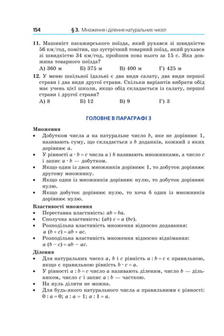 154 	 § 3.  Множення і ділення натуральних чисел
11.  Машиніст пасажирського поїзда, який рухався зі швидкістю
56 км/год, помітив, що зустрічний товарний поїзд, який рухався
зі швидкістю 34 км/год, пройшов повз нього за 15 с. Яка дов­
жина товарного поїзда?
А) 360 м	 Б) 375 м	 В) 400 м	 Г) 425 м
12.  У меню шкільної їдальні є два види салату, два види першої
страви і два види другої страви. Скільки варіантів вибрати обід
має учень цієї школи, якщо обід складається із салату, першої
страви і другої страви?
А) 8	 Б) 12	 В) 9	 Г) 3
Головне в параграфі 3
Множення
•• Добутком числа a на натуральне число b, яке не дорівнює 1,
називають суму, що складається з b доданків, кожний з яких
дорівнює a.
•• У рівності a . b = c числа a і b називають множниками, а число с
і запис a . b — добутком.
•• Якщо один із двох множників дорівнює 1, то добуток дорівнює
другому множнику.
•• Якщо один із множників дорівнює нулю, то добуток дорівнює
нулю.
•• Якщо добуток дорівнює нулю, то хоча б один із множників
дорівнює нулю.
Властивості множення
•• Переставна властивість: ab = ba.
•• Сполучна властивість: (ab) c = a (bc).
•• Розподільна властивість множення відносно додавання:
a (b + c) = ab + ac.
•• Розподільна властивість множення відносно віднімання:
a (b – c) = ab – ac.
Ділення
•• Для натуральних чисел a, b і c рівність a : b = c є правильною,
якщо є правильною рівність b . c = a.
•• У рівності a : b = с число a називають діленим, число b — діль-
ником, число c і запис a : b — часткою.
•• На нуль ділити не можна.
•• Для будь-якого натурального числа a правильними є рівності:
0 : a = 0; a : a = 1; a : 1 = a.
 