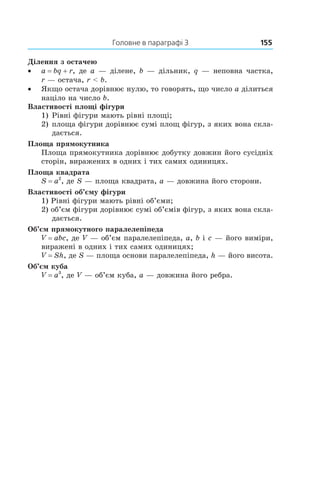 Головне в параграфі 3	 155
Ділення з остачею
•• a = bq + r, де a — ділене, b — дільник, q — неповна частка,
r — остача, r < b.
•• Якщо остача дорівнює нулю, то говорять, що число a ділиться
націло на число b.
Властивості площі фігури
1)  Рівні фігури мають рівні площі;
2) 	площа фігури дорівнює сумі площ фігур, з яких вона скла-
дається.
Площа прямокутника
Площа прямокутника дорівнює добутку довжин його сусідніх
сторін, виражених в одних і тих самих одиницях.
Площа квадрата
S = a2
, де S — площа квадрата, a — довжина його сторони.
Властивості об’єму фігури
1) Рівні фігури мають рівні об’єми;
2) об’єм фігури дорівнює сумі об’ємів фігур, з яких вона скла-
дається.
Об’єм прямокутного паралелепіпеда
V = abc, де V — об’єм паралелепіпеда, a, b і c — його виміри,
виражені в одних і тих самих одиницях;
V = Sh, де S — площа основи паралелепіпеда, h — його висота.
Об’єм куба
V = a3
, де V — об’єм куба, a — довжина його ребра.
 