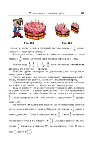 25. Уявлення про звичайні дроби 157
Рис. 183 Рис. 184
(читають: «одна четверта години»); третина шляху —
1
3
шляху
(читають: «одна третя шляху»).
Якщо двоє ваших гостей не полюбляють солодкого, то ласун
отримає
3
10
торта (читають: «три десятих торта»; рис. 184).
Записи виду
1
2
,
1
4
,
1
3
,
3
10
,
17
24
тощо називають звичайними
дробами, або коротше — дробами.
Звичайні дроби записують за допомогою двох натуральних
чисел і риски дробу.
Число, записане над рискою, називають чисельником дробу;
число, записане під рискою, називають знаменником дробу.
Знаменник дробу показує, на скільки рівних частин поділили
щось ціле, а чисельник — скільки таких частин узяли.
Так, на рисунку 185 рівносторонній трикутник ABC поділили
на 4 рівні частини — 4 рівних трикутники. Три з них зафарбовано.
Можна сказати, що зафарбовано фігуру, площа якої становить
3
4
 площі трикутника ABC. Або говорять: зафарбовано
3
4
трикут-
ника ABC.
На рисунку 186 одиничний відрізок OA координатного променя
поділено на п’ять рівних частин. Відрізок OB становить
2
5
одинич-
ного відрізка OA. Точка B зображує число
2
5
. Число
2
5
називають
координатою точки B і пишуть: B
2
5



. Оскільки відрізок ОС ста-
новить
4
5
одиничного відрізка OA, то координата точки C дорів-
нює
4
5
, тобто C
4
5



.
 