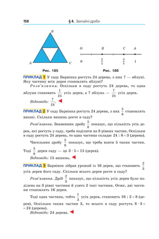 158 	 § 4.  Звичайні дроби
Рис. 185 Рис. 186
Приклад  1  У саду Барвінка ростуть 24 дерева, з них 7 — яблуні.
Яку частину всіх дерев становлять яблуні?
Розв’язання. Оскільки в саду ростуть 24 дерева, то одна
яблуня становить
1
24
усіх дерев, а 7 яблунь —
7
24
усіх дерев.
Відповідь:
7
24
.
Приклад  2  У саду Барвінка ростуть 24 дерева, з них
5
8
 становлять
вишні. Скільки вишень росте в саду?
Розв’язання. Знаменник дробу
5
8
показує, що кількість усіх де-
рев, які ростуть у саду, треба поділити на 8 рівних частин. Оскільки
в саду ростуть 24 дерева, то одна частина складає 24 : 8 = 3 (дерева).
Чисельник дробу
5
8
показує, що треба взяти 5 таких частин.
Тоді
5
8 
дерев саду — це 3 . 5 = 15 (дерев).
Відповідь: 15 вишень.
Приклад  3  Барвінок зібрав урожай із 16 дерев, що становить
2
3
усіх дерев його саду. Скільки всього дерев росте в саду?
Розв’язання. Дріб
2
3
показує, що кількість усіх дерев було по-
ділено на 3 рівні частини й узято 2 такі частини. Отже, дві части-
ни становлять 16 дерев.
Тоді одна частина, тобто
1
3
усіх дерев, становить 16 : 2 = 8 (де-
рев). Оскільки таких частин 3, то всього в  саду ростуть 8 . 3 = 
= 24 (дерева).
Відповідь: 24 дерева.
 