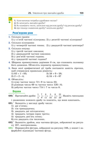 25. Уявлення про звичайні дроби 159
1.  Коли виникає потреба в дробових числах?
2.  Як записують звичайні дроби?
3.  Як називають число, записане над рискою дробу? під рискою дробу?
4.  Що показує знаменник дробу? чисельник дробу?
Розв’язуємо усно
1.  Скільки грамів:
1) у п’ятій частині кілограма;	2) у десятій частині кілограма?
2.  Скільки кілограмів:
1) у четвертій частині тонни;	 2) у двадцятій частині центнера?
3.  Скільки секунд:
1) у третій частині хвилини;		
2) у дванадцятій частині хвилини;		
3) у дев’ятій частині години;
4) у тридцятій частині години?
4.  Ширина прямокутника дорівнює 8 см, що становить половину
його довжини. Обчисліть периметр прямокутника.
5.  Знак якої арифметичної дії треба поставити замість зірочки,
щоб утворилася правильна рівність:
1) 83 * 1 = 83;	 3) 58 * 0 = 58;
2) 2 * 2 = 4;	 4) 34 * 0 = 0?
6.  Обчисліть:
1) суму частки чисел 72 і 9 та числа 22;
2) різницю числа 60 та частки чисел 126 і 6;
3) добуток частки чисел 714 і 7 та числа 0.
Вправи
680.° Прочитайте дроби:
1
5
;
7
9
;
8
11
;
5
16
;
6
13
;
21
29
. Назвіть чисельник
і знаменник кожного дробу та поясніть, що вони означають.
681.° Запишіть у вигляді дробу число:
1)	 дві п’ятих;
2)	 сім тринадцятих;
3)	 двадцять дві шістдесятих;
4)	 тридцять чотири сорок третіх;
5)	 тридцять дев’ять сотих;
6) сто двадцять сім тисячних.
682.° Запишіть дробом, яка частина фігури, зображеної на рисун-
ку 187, заштрихована.
683.° Перерисуйте фігури, зображені на рисунку 188, у зошит і за-
фарбуйте відповідні частини фігур.
?
 