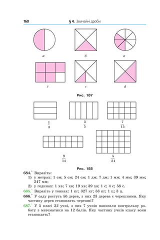 160 	 § 4.  Звичайні дроби
Рис. 187
Рис. 188
684.° Виразіть:
1)	 у метрах: 1 см; 5 см; 24 см; 1 дм; 7 дм; 1 мм; 4 мм; 39 мм;
247 мм;
2)	 у годинах: 1 хв; 7 хв; 19 хв; 39 хв; 1 с; 4 с; 58 с.
685.° Виразіть у тоннах: 1 кг; 327 кг; 58 кг; 1 ц; 3 ц.
686.° У саду ростуть 56 дерев, з них 23 дерева є черешнями. Яку
частину дерев становлять черешні?
687.° У 5 класі 32 учні, з них 7 учнів написали конт­рольну ро-
боту з математики на 12 балів. Яку частину учнів класу вони
становлять?
 