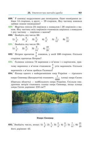 25. Уявлення про звичайні дроби 161
688.° У книжці надруковано два оповідання. Одне оповідання за-
ймає 14 сторінок, а друге — 19 сторінок. Яку частину книжки
займає кожне оповідання?
689.° Марічка спекла 24 пиріжки з повидлом і 28 пиріжків з ма-
ком. Яку частину всіх пиріжків становили пиріжки з повидлом
і яку частину — пиріжки з маком?
690.° Знайдіть від числа 36:
1)
1
3
; 2)
3
4
; 3)
5
6
; 4)
4
9
; 5)
5
12
; 6)
11
18
.
691.° Знайдіть від числа 28:
1)
1
2
; 2)
3
7
; 3)
9
14
; 4)
19
28
.
692.° Петрик прочитав
4
9
книжки, у якій 180 сторінок. Скільки
сторінок прочитав Петрик?
693.° Галинка зліпила 72 вареники з м’ясом і з картоплею, при-
чому вареники з м’ясом становили
5
8
усіх вареників. Скільки
вареників з м’ясом зробила Галинка?
694.° Площа одного з найкрасивіших озер Укра­їни — гірського
озера Синевир (Закарпаття) становить
1
3000
площі озера Сасик
(Одеська область) — найбільшого озера України. Скільки ква-
дратних метрів становить площа озера Синевир, якщо площа
озера Сасик дорівнює 210 км2
?
Озеро Синевир
695.° Знайдіть число, якщо: 1)
1
2
; 2)
1
5
; 3)
2
3
; 4)
3
7
; 5) 
7
11
; 6) 
21
23
його дорівнює 42.
 
