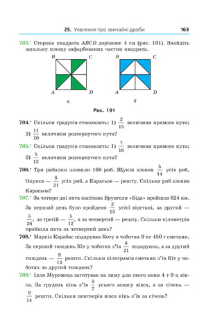 25. Уявлення про звичайні дроби 163
703.•
 Сторона квадрата ABCD дорівнює 4 см (рис. 191). Знайдіть
загальну площу зафарбованих частин квадрата.
Рис. 191
704.•
 Скільки градусів становлять: 1)
2
15
величини прямого кута;
2)
11
20
величини розгорнутого кута?
705.•
 Скільки градусів становлять: 1)
7
18
величини прямого кута;
2)
5
12
величини розгорнутого кута?
706.•
 Три рибалки зловили 168 риб. Щукін зловив
5
14
усіх риб,
Окунєв —
8
21
усіх риб, а Карасьов — решту. Скільки риб зловив
Карасьов?
707.•
 За чотири дні яхта капітана Врунгеля «Біда» пройшла 624 км.
За перший день було пройдено
2
13
усієї відстані, за другий —
5
26
, за третій —
5
12
, а за четвертий — решту. Скільки кілометрів
пройшла яхта за четвертий день?
708.•
 Маркіз Карабас подарував Коту в чоботях 9 кг 450 г сметани.
За перший тиждень Кіт у чоботях з’їв
8
21
подарунка, а за другий
тиждень —
9
13
решти. Скільки кілограмів сметани з’їв Кіт у чо-
ботях за другий тиждень?
709.•
 Ілля Муромець заготував на зиму для свого коня 4 т 9 ц вів­
са. За грудень кінь з’їв
3
7
усього запасу вівса, а за січень —
9
14
решти. Скільки центнерів вівса кінь з’їв за січень?
 