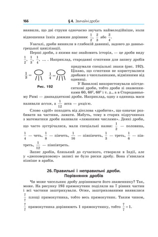 166 	 § 4.  Звичайні дроби
виявили, що дві струни одночасно звучать наймелодійніше, коли
відношення їхніх довжин дорівнює
1
2
,
2
3
або
3
4
.
Узагалі, дроби виникли в глибокій давнині, задовго до давньо-
грецької цивілізації.
Перші дроби, з якими нас знайомить історія, — це дроби виду
1
2
,
1
3
,
1
4
, ... . Наприклад, стародавні єгиптяни для запису дробів
придумали спеціальні знаки (рис. 192).
Цікаво, що єгиптяни не користувалися
дробами з чисельниками, відмінними від
одиниці.
У Вавилоні використовували шістде-
сяткові дроби, тобто дроби зі знаменни-
ками 60, 602
, 603
і т. д., а в Стародавньо-
му Римі — дванадцяткові дроби. Наприклад, одну з одиниць маси
називали ассом, а
1
12
асса — унцією.
Слово «дріб» походить від дієслова «дробити», що означає роз-
бивати на частини, ламати. Мабуть, тому в старих підручниках
з математики дроби називали «ламаними числами». Деякі дроби,
що часто зустрічалися, мали спеціальні назви:
1
2
— половина,
1
4
— четь,
1
8
— півчеть,
1
16
— півпівчеть,
1
3
— треть,
1
6
— пів-
треть,
1
12
— півпівтреть.
Запис дробів, близький до сучасного, створили в Індії, але
у «двоповерховому» записі не було риски дробу. Вона з’явилася
пізніше в арабів.
26. Правильні і  неправильні дроби.
Порівняння дробів
Чи може чисельник дробу дорівнювати його знаменнику? Так,
може. На рисунку 193 прямокутник поділили на 7 рівних частин
і всі частини заштрихували. Отже, заштрихованими виявилися
7
7
 площі прямокутника, тобто весь прямокутник. Таким чином,
7
7
 прямокутника дорівнюють 1 прямокутнику, тобто
7
7
1= .
Рис. 192
 