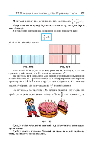 26. Правильні  і  неправильні  дроби. Порівняння  дробів 167
Міркуючи аналогічно, отримаємо, що, наприклад,
5
5
17
17
1= = .
Якщо чисельник дробу дорівнює знаменнику, то дріб дорів-
нює одиниці.
У буквеному вигляді цей висновок можна записати так:
m
m
= 1,
де m — натуральне число.
Рис. 193 Рис. 194
А чи може виникнути така «непра­вильна» ситуація, коли чи-
сельник дробу виявиться більшим за знаменник?
На рисунку 194 зображено два рівних прямокутники, кожний
з яких поділено на 7 рівних частин. Ми заштрихували весь перший
прямокутник і 4 із 7 частин другого прямокутника. У таких ви-
падках говорять, що заштриховано
11
7
 прямокутника.
Звернувшись до рисунка 195, можна сказати, що гості, які
прийшли на день народження, можуть з’їсти
13
10
святкового торта.
Рис. 195
Дріб, у якого чисельник менший від знаменника, називають
правильним.
Дріб, у якого чисельник більший за знаменник або дорівнює
йому, називають неправильним.
 