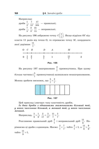 168 	 § 4.  Звичайні дроби
Наприклад:
дроби
1
2
,
7
12
,
17
584
— правильні;
дроби
7
5
,
3
3
,
31
15
— неправильні.
На рисунку 196 зображено точку C
1
7



. Якщо відрізок OC від-
класти 11 разів від точки O, то отримаємо точку M, координата
якої дорівнює
11
7
.
Рис. 196
На рисунку 197 заштриховано
2
7
прямокутника. При цьому
більша частина (
5
7
прямокутника) залишилася незаштрихованою.
Можна зробити висновок, що
5
7
2
7
> .
Рис. 197
Цей приклад ілюструє таку властивість дробів.
Із двох дробів з  однаковими знаменниками більший той,
у якого чисельник більший, а менший той, у якого чисельник
менший.
Наприклад,
5
9
1
9
> ;
2
17
5
17
< ;
11
7
5
7
> .
Розглянемо правильний дріб
2
7
і неправильний дріб
11
9
. По-
рівняємо ці дроби з одиницею. Маємо:
2
7
7
7
< , тобто
2
7
1< , а
11
9
9
9
> ,
тобто
11
9
1> .
 