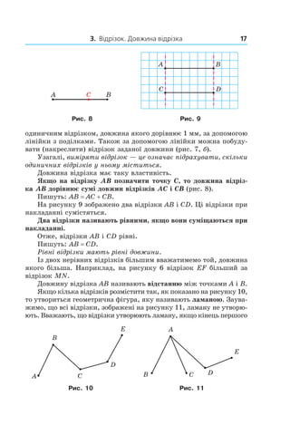 3. Відрізок. Довжина відрізка 17
A BC
Рис. 8 Рис. 9
одиничним відрізком, довжина якого дорівнює 1 мм, за допомогою
лінійки з поділками. Також за допомогою лінійки можна побуду-
вати (накреслити) відрізок заданої довжини (рис. 7, б).
Узагалі, виміряти відрізок — це означає підрахувати, скільки
одиничних відрізків у ньому міститься.
Довжина відрізка має таку властивість.
Якщо на відрізку AB позначити точку C, то дов­жина відріз-
ка AB дорівнює сумі довжин відрізків AC і CB (рис. 8).
Пишуть: AB = AC + CB.
На рисунку 9 зображено два відрізки AB і CD. Ці відрізки при
накладанні сумістяться.
Два відрізки називають рівними, якщо вони суміщаються при
накладанні.
Отже, відрізки AB і CD рівні.
Пишуть: AB = CD.
Рівні відрізки мають рівні довжини.
Із двох нерівних відрізків більшим вважатимемо той, довжина
якого більша. Наприклад, на рисунку 6 відрізок EF більший за
відрізок MN.
Довжину відрізка AB називають відстанню між точками A і B.
Якщо кілька відрізків розмістити так, як показано на рисунку 10,
то утвориться геометрична фігура, яку називають ламаною. Заува-
жимо, що всі відрізки, зображені на рисунку 11, ламану не утворю-
ють. Вважають, що відрізки утворюють ламану, якщо кінець першого
Рис. 10 Рис. 11
 