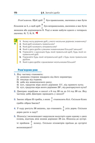 170 	 § 4.  Звичайні дроби
Розв’язання. Щоб дріб
5
a
був правильним, значення a має бути
більшим за 5, а щоб дріб
9
a
був неправильним, значення a має бути
меншим або дорівнювати 9. Тоді a може набути одного з чотирьох
значень: 6; 7; 8; 9.
1.  Якому числу дорівнює дріб, у якого чисельник дорівнює знаменнику?
2.  Який дріб називають правильним?
3.  Який дріб називають неправильним?
4.  Який із двох дробів з рівними знаменниками більший? менший?
5.  Порівняйте з одиницею будь-який правильний дріб; будь-який не-
правильний дріб.
6.  Порівняйте будь-який неправильний дріб з будь-яким правильним
дробом.
7.  Який із двох дробів з однаковими чисельниками більший?
Розв’язуємо усно
1.  Яку частину становить:
1)	 довжина сторони квадрата від його периметра;
2)	 секунда від години;
3)	 доба від невисокосного року;
4)	 кут, градусна міра якого дорівнює 15°, від прямого кута;
5)	 кут, градусна міра якого дорівнює 20°, від розгорнутого кута?
2.  Дмитрик перебуває в школі з 8 год 30 хв до 14 год 30 хв. Яку
частину доби Дмитрик проводить у школі?
3.  Івасик зібрав 35 грибів, з яких
4
7
становлять білі. Скільки білих
грибів зібрав Івасик?
4.  У саду ростуть 36 вишень, що становить
4
9
усіх дерев. Скільки
дерев росте в саду?
5. Пішохід і велосипедист вирушили назустріч один одному з двох
селищ, відстань між якими дорівнює 28 км. Пішохід до зустрі-
чі пройшов
2
7
 шляху. Скільки кілометрів проїхав до зустрічі
велосипедист?
?
 