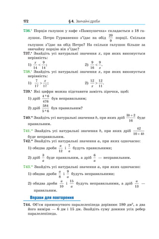 172 	 § 4.  Звичайні дроби
736.•
 Порція галушок у кафе «Пампушечка» складається з 18 га-
лушок. Петро Гурманенко з’їдає на обід
20
9
порції. Скільки
галушок з’їдає на обід Петро? На скільки галушок більше за
звичайну порцію він з’їдає?
737.•
 Знайдіть усі натуральні значення x, при яких виконується
нерівність:
1)
x
14
9
14
< ;	 2)
9
16
9
<
x
.
738.•
 Знайдіть усі натуральні значення x, при яких виконується
нерівність:
1)
7
17 17
>
x
; 	 2)
12 12
11x
> .
739.•
 Які цифри можна підставити замість зірочки, щоб:
1) дріб
4 6
476
*
був неправильним;
2) дріб
584
5 6*
був правильним?
740.••
 Знайдіть усі натуральні значення b, при яких дріб
3 2
16
b +
буде
правильним.
741.••
 Знайдіть усі натуральні значення b, при яких дріб
42
10 4+ b
буде неправильним.
742.••
 Знайдіть усі натуральні значення a, при яких одночасно:
1) обидва дроби
a
12
і
7
a
будуть правильними;
2) дріб
3
a
буде правильним, а дріб
6
a
— неправильним.
743.••
 Знайдіть усі натуральні значення a, при яких одночасно:
1) обидва дроби
a
8
і
9
a
будуть неправильними;
2) обидва дроби
a
10
і
15
a
будуть неправильними, а дріб
a
13
—
правильним.
Вправи для повторення
744.  Об’єм прямокутного паралелепіпеда дорівнює 180 дм3
, а два
його виміри — 6 дм і 15 дм. Знайдіть суму довжин усіх ребер
паралелепіпеда.
 