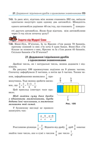 27. Додавання і віднімання дробів з однаковими знаменниками 	173
745.  Із двох міст, відстань між якими становить 392 км, виїхали
одночасно назустріч один одному два ав­томобілі. Швидкість
одного автомобіля дорівнює 48 км/год, що становить
6
7
швидко-
сті другого автомобіля. Якою буде відстань між автомобілями
через 5 год після початку руху?
Задача від Мудрої Сови
746.  Вінні-Пух, П’ятачок, Іа та Кролик з’їли разом 70 бананів,
причому кожний із них з’їв хоча б один банан. Вінні-Пух з’їв
більше за кожного з них, Кролик та Іа з’їли разом 45 бананів.
Скільки бананів з’їв П’ятачок?
27. Додавання і віднімання дробів
з однаковими знаменниками
Дробові числа, як і натуральні числа, можна додавати і від-
німати.
На рисунку 199 прямокутник поділено на 9  рівних частин.
Спочатку зафарбували 2 частини, а потім ще 5 частин. Таким чи-
ном, зафарбованими виявилися
7
9
 пря-
мокутника. Тоді можна зробити висно-
вок, що
2
9
5
9
2 5
9
7
9
+ = =
+
.
Цей приклад ілюструє таке пра-
вило.
Щоб знайти суму двох дробів
з  однаковими знаменниками, треба
додати їхні чисельники, а знаменник
залишити той самий.
У буквеному вигляді це правило
записують так:
a
c
b
c
a b
c
+ =
+
Розглянемо різницю
7
9
2
9
− . Відняти від дробу
7
9
дріб
2
9
означає
знайти таке число, яке в сумі з числом
2
9
дає число
7
9
.
Рис. 199
 