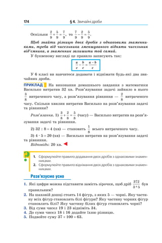 174 	 § 4.  Звичайні дроби
Оскільки
2
9
5
9
7
9
+ = , то
7
9
2
9
5
9
− = .
Щоб знайти різницю двох дробів з  однаковими знаменни-
ками, треба від чисельника зменшуваного відняти чисельник
від’ємника, а знаменник залишити той самий.
У буквеному вигляді це правило записують так:
a
c
b
c
a b
c
− =
−
У 6 класі ви навчитеся додавати і віднімати будь-які два зви-
чайних дроби.
Приклад       На виконання домашнього завдання з  математики
Василько витратив 32 хв. Розв’язування задачі зайняло в нього
3
8
витраченого часу, а розв’я­зу­вання рівняння —
2
8
витраченого
часу. Скільки хвилин витратив Василько на розв’язування задачі
та рівняння?
Розв’язання. 1)
3
8
2
8
5
8
+ = (часу) — Василько витратив на розв’я­
зування задачі та рівняння.
2) 32 : 8 = 4 (хв) — становить
1
8
всього витраченого часу.
3) 4 . 5 = 20 (хв) — Василько витратив на розв’язу­вання задачі
та рівняння.
Відповідь: 20 хв.
1. Сформулюйте правило додавання двох дробів з однаковими знамен-
никами.
2. Сформулюйте правило віднімання двох дробів з однаковими знамен-
никами.
Розв’язуємо усно
1.  Які цифри можна підставити замість зірочки, щоб дріб
372
3 5*
був
правильним?
2.  На шаховій дошці стоять 14 фігур, з яких 5 — чорні. Яку части-
ну всіх фігур становлять білі фігури? Яку частину чорних фігур
становлять білі? Яку частину білих фігур становлять чорні?
3.  Від суми чисел 19 і 23 відніміть 34.
4.  До суми чисел 18 і 16 додайте їхню різницю.
5.  Подвойте суму 37 + 100 + 63.
?
 